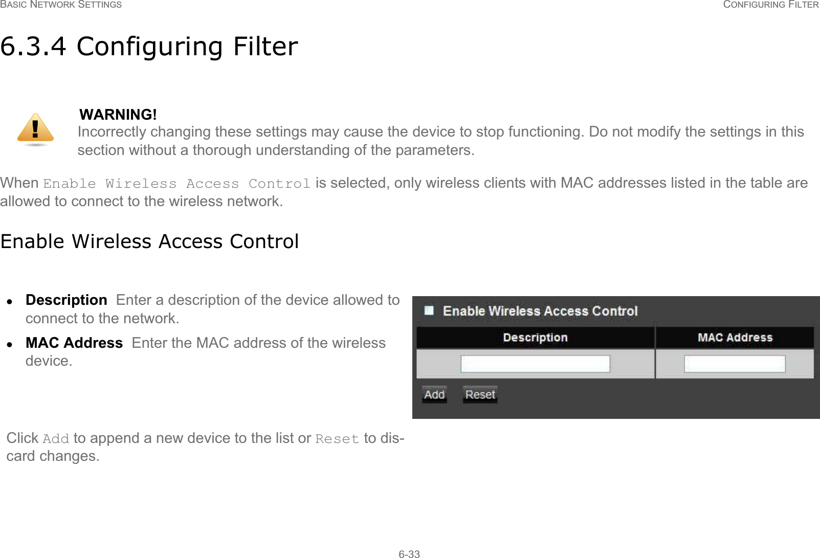 BASIC NETWORK SETTINGS CONFIGURING FILTER6-336.3.4 Configuring FilterWhen Enable Wireless Access Control is selected, only wireless clients with MAC addresses listed in the table are allowed to connect to the wireless network.Enable Wireless Access ControlWARNING!Incorrectly changing these settings may cause the device to stop functioning. Do not modify the settings in this section without a thorough understanding of the parameters.zDescription  Enter a description of the device allowed to connect to the network.zMAC Address  Enter the MAC address of the wireless device.Click Add to append a new device to the list or Reset to dis-card changes.!