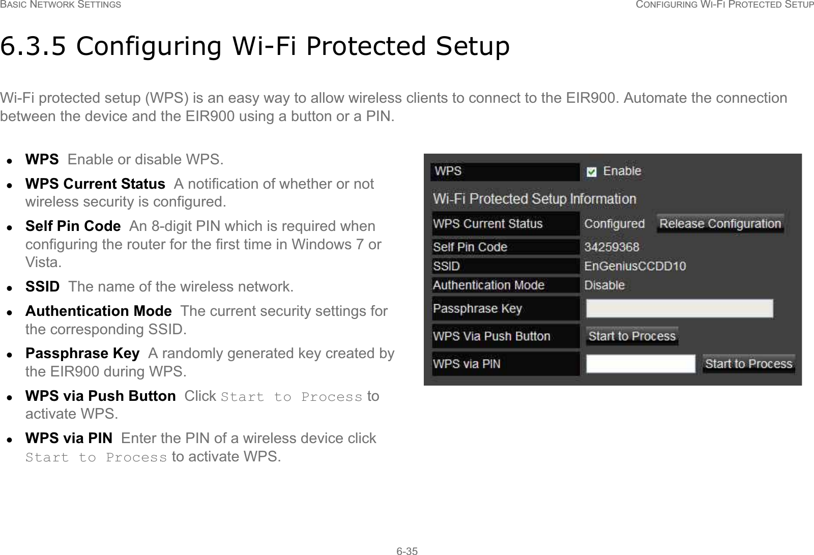 BASIC NETWORK SETTINGS CONFIGURING WI-FI PROTECTED SETUP6-356.3.5 Configuring Wi-Fi Protected SetupWi-Fi protected setup (WPS) is an easy way to allow wireless clients to connect to the EIR900. Automate the connection between the device and the EIR900 using a button or a PIN.zWPS  Enable or disable WPS.zWPS Current Status  A notification of whether or not wireless security is configured.zSelf Pin Code  An 8-digit PIN which is required when configuring the router for the first time in Windows 7 or Vista.zSSID  The name of the wireless network.zAuthentication Mode  The current security settings for the corresponding SSID.zPassphrase Key  A randomly generated key created by the EIR900 during WPS.zWPS via Push Button  Click Start to Process to activate WPS.zWPS via PIN  Enter the PIN of a wireless device click Start to Process to activate WPS.