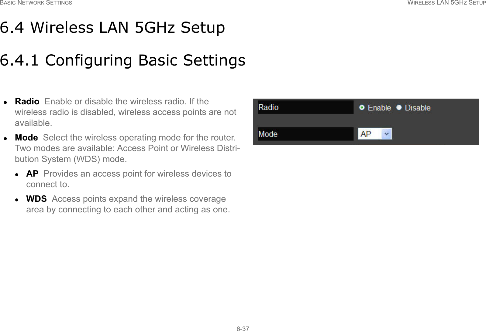 BASIC NETWORK SETTINGS WIRELESS LAN 5GHZ SETUP6-376.4 Wireless LAN 5GHz Setup6.4.1 Configuring Basic SettingszRadio  Enable or disable the wireless radio. If the wireless radio is disabled, wireless access points are not available.zMode  Select the wireless operating mode for the router. Two modes are available: Access Point or Wireless Distri-bution System (WDS) mode.zAP  Provides an access point for wireless devices to connect to.zWDS  Access points expand the wireless coverage area by connecting to each other and acting as one.