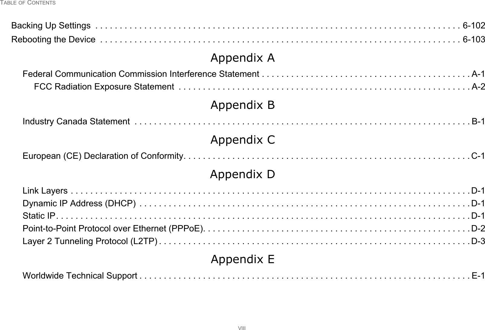 TABLE OF CONTENTSVIIIBacking Up Settings  . . . . . . . . . . . . . . . . . . . . . . . . . . . . . . . . . . . . . . . . . . . . . . . . . . . . . . . . . . . . . . . . . . . . . . . . . . . 6-102Rebooting the Device  . . . . . . . . . . . . . . . . . . . . . . . . . . . . . . . . . . . . . . . . . . . . . . . . . . . . . . . . . . . . . . . . . . . . . . . . . . 6-103Appendix AFederal Communication Commission Interference Statement . . . . . . . . . . . . . . . . . . . . . . . . . . . . . . . . . . . . . . . . . . . A-1FCC Radiation Exposure Statement  . . . . . . . . . . . . . . . . . . . . . . . . . . . . . . . . . . . . . . . . . . . . . . . . . . . . . . . . . . . . A-2Appendix BIndustry Canada Statement  . . . . . . . . . . . . . . . . . . . . . . . . . . . . . . . . . . . . . . . . . . . . . . . . . . . . . . . . . . . . . . . . . . . . . B-1Appendix CEuropean (CE) Declaration of Conformity. . . . . . . . . . . . . . . . . . . . . . . . . . . . . . . . . . . . . . . . . . . . . . . . . . . . . . . . . . . C-1Appendix DLink Layers . . . . . . . . . . . . . . . . . . . . . . . . . . . . . . . . . . . . . . . . . . . . . . . . . . . . . . . . . . . . . . . . . . . . . . . . . . . . . . . . . . D-1Dynamic IP Address (DHCP)  . . . . . . . . . . . . . . . . . . . . . . . . . . . . . . . . . . . . . . . . . . . . . . . . . . . . . . . . . . . . . . . . . . . . D-1Static IP. . . . . . . . . . . . . . . . . . . . . . . . . . . . . . . . . . . . . . . . . . . . . . . . . . . . . . . . . . . . . . . . . . . . . . . . . . . . . . . . . . . . . D-1Point-to-Point Protocol over Ethernet (PPPoE). . . . . . . . . . . . . . . . . . . . . . . . . . . . . . . . . . . . . . . . . . . . . . . . . . . . . . . D-2Layer 2 Tunneling Protocol (L2TP) . . . . . . . . . . . . . . . . . . . . . . . . . . . . . . . . . . . . . . . . . . . . . . . . . . . . . . . . . . . . . . . . D-3Appendix EWorldwide Technical Support . . . . . . . . . . . . . . . . . . . . . . . . . . . . . . . . . . . . . . . . . . . . . . . . . . . . . . . . . . . . . . . . . . . . E-1