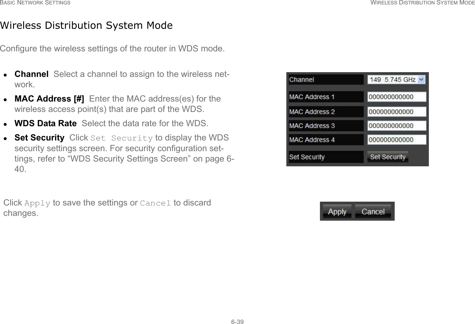 BASIC NETWORK SETTINGS WIRELESS DISTRIBUTION SYSTEM MODE6-39Wireless Distribution System ModeConfigure the wireless settings of the router in WDS mode.zChannel  Select a channel to assign to the wireless net-work.zMAC Address [#]  Enter the MAC address(es) for the wireless access point(s) that are part of the WDS.zWDS Data Rate  Select the data rate for the WDS.zSet Security  Click Set Security to display the WDS security settings screen. For security configuration set-tings, refer to “WDS Security Settings Screen” on page 6-40.Click Apply to save the settings or Cancel to discard changes.