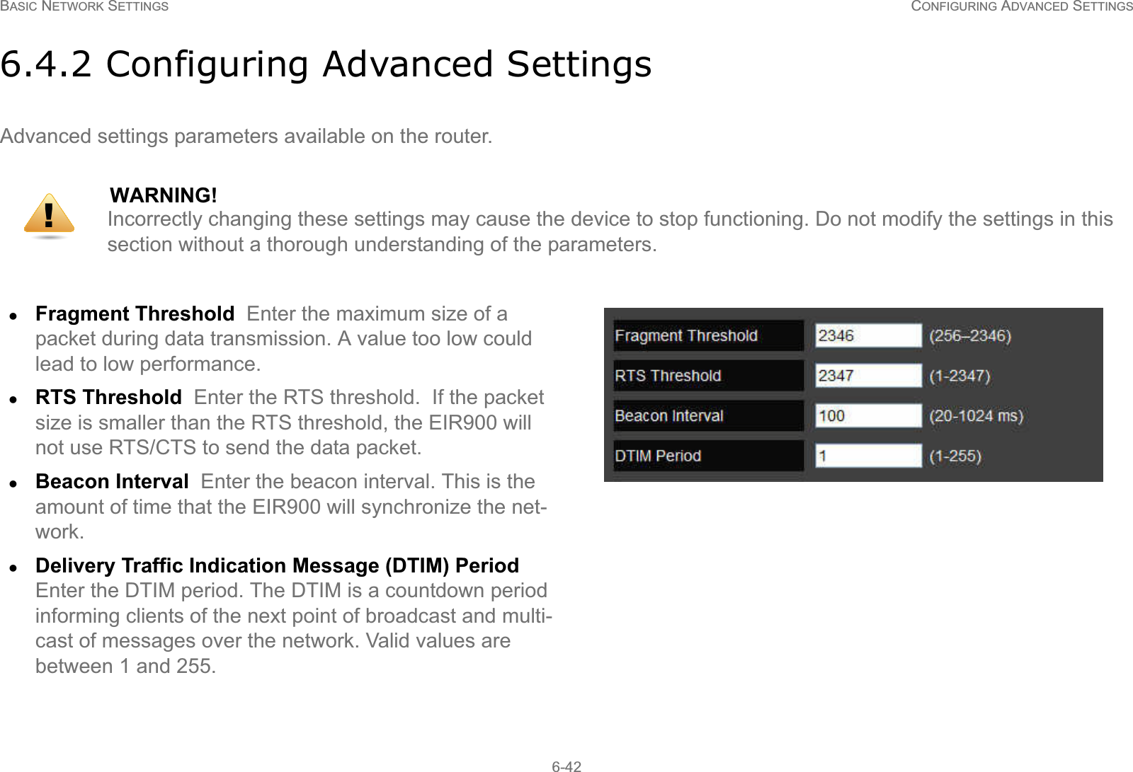 BASIC NETWORK SETTINGS CONFIGURING ADVANCED SETTINGS6-426.4.2 Configuring Advanced SettingsAdvanced settings parameters available on the router.WARNING!Incorrectly changing these settings may cause the device to stop functioning. Do not modify the settings in this section without a thorough understanding of the parameters.zFragment Threshold  Enter the maximum size of a packet during data transmission. A value too low could lead to low performance.zRTS Threshold  Enter the RTS threshold.  If the packet size is smaller than the RTS threshold, the EIR900 will not use RTS/CTS to send the data packet.zBeacon Interval  Enter the beacon interval. This is the amount of time that the EIR900 will synchronize the net-work.zDelivery Traffic Indication Message (DTIM) Period  Enter the DTIM period. The DTIM is a countdown period informing clients of the next point of broadcast and multi-cast of messages over the network. Valid values are  between 1 and 255.!