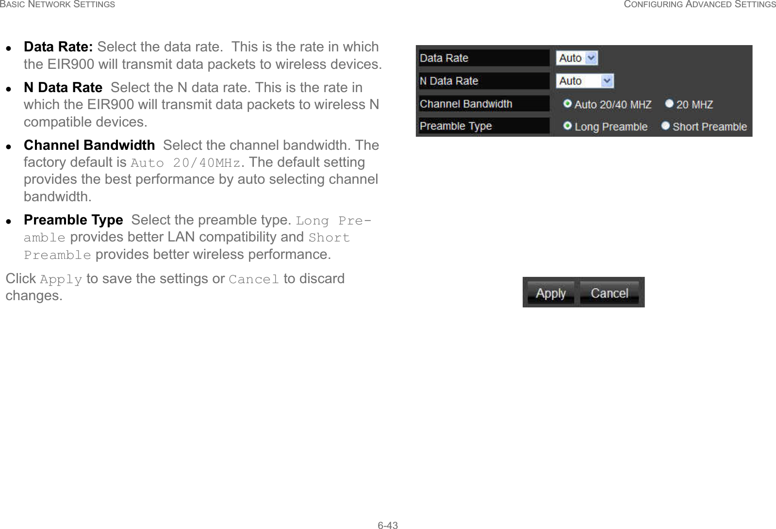 BASIC NETWORK SETTINGS CONFIGURING ADVANCED SETTINGS6-43zData Rate: Select the data rate.  This is the rate in which the EIR900 will transmit data packets to wireless devices.zN Data Rate  Select the N data rate. This is the rate in which the EIR900 will transmit data packets to wireless N compatible devices.zChannel Bandwidth  Select the channel bandwidth. The factory default is Auto 20/40MHz. The default setting provides the best performance by auto selecting channel bandwidth.zPreamble Type  Select the preamble type. Long Pre-amble provides better LAN compatibility and Short Preamble provides better wireless performance.Click Apply to save the settings or Cancel to discard changes.