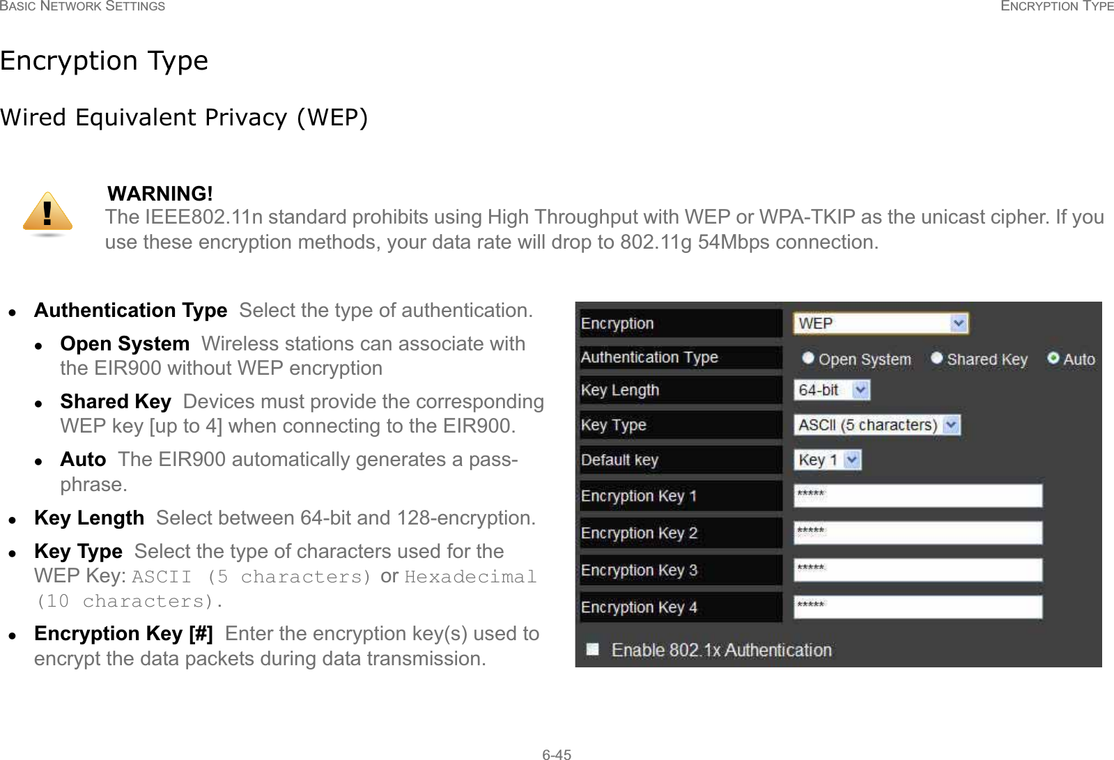 BASIC NETWORK SETTINGS ENCRYPTION TYPE6-45Encryption TypeWired Equivalent Privacy (WEP)WARNING!The IEEE802.11n standard prohibits using High Throughput with WEP or WPA-TKIP as the unicast cipher. If you use these encryption methods, your data rate will drop to 802.11g 54Mbps connection.zAuthentication Type  Select the type of authentication. zOpen System  Wireless stations can associate with the EIR900 without WEP encryptionzShared Key  Devices must provide the corresponding WEP key [up to 4] when connecting to the EIR900.zAuto  The EIR900 automatically generates a pass-phrase.zKey Length  Select between 64-bit and 128-encryption.zKey Type  Select the type of characters used for the WEP Key: ASCII (5 characters) or Hexadecimal (10 characters).zEncryption Key [#]  Enter the encryption key(s) used to encrypt the data packets during data transmission.!