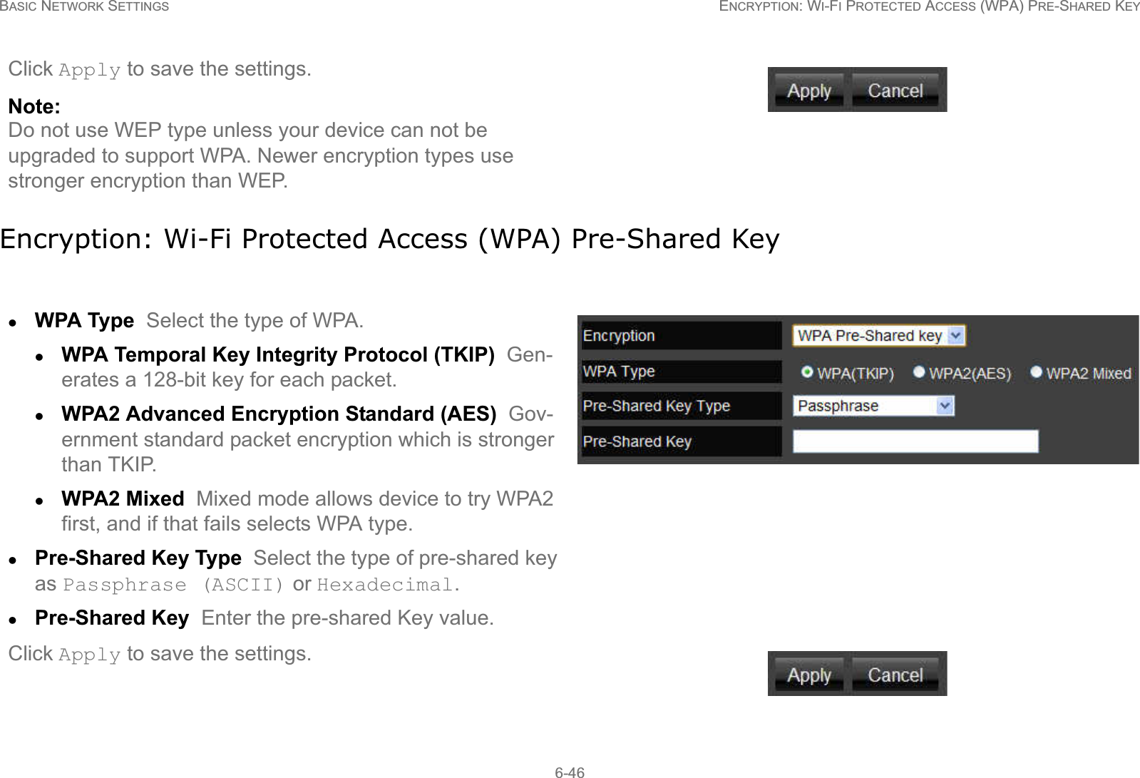 BASIC NETWORK SETTINGS ENCRYPTION: WI-FI PROTECTED ACCESS (WPA) PRE-SHARED KEY6-46Encryption: Wi-Fi Protected Access (WPA) Pre-Shared KeyClick Apply to save the settings.Note:Do not use WEP type unless your device can not be upgraded to support WPA. Newer encryption types use stronger encryption than WEP.zWPA Type  Select the type of WPA. zWPA Temporal Key Integrity Protocol (TKIP)  Gen-erates a 128-bit key for each packet.zWPA2 Advanced Encryption Standard (AES)  Gov-ernment standard packet encryption which is stronger than TKIP.zWPA2 Mixed  Mixed mode allows device to try WPA2 first, and if that fails selects WPA type.zPre-Shared Key Type  Select the type of pre-shared key as Passphrase (ASCII) or Hexadecimal.zPre-Shared Key  Enter the pre-shared Key value.Click Apply to save the settings.