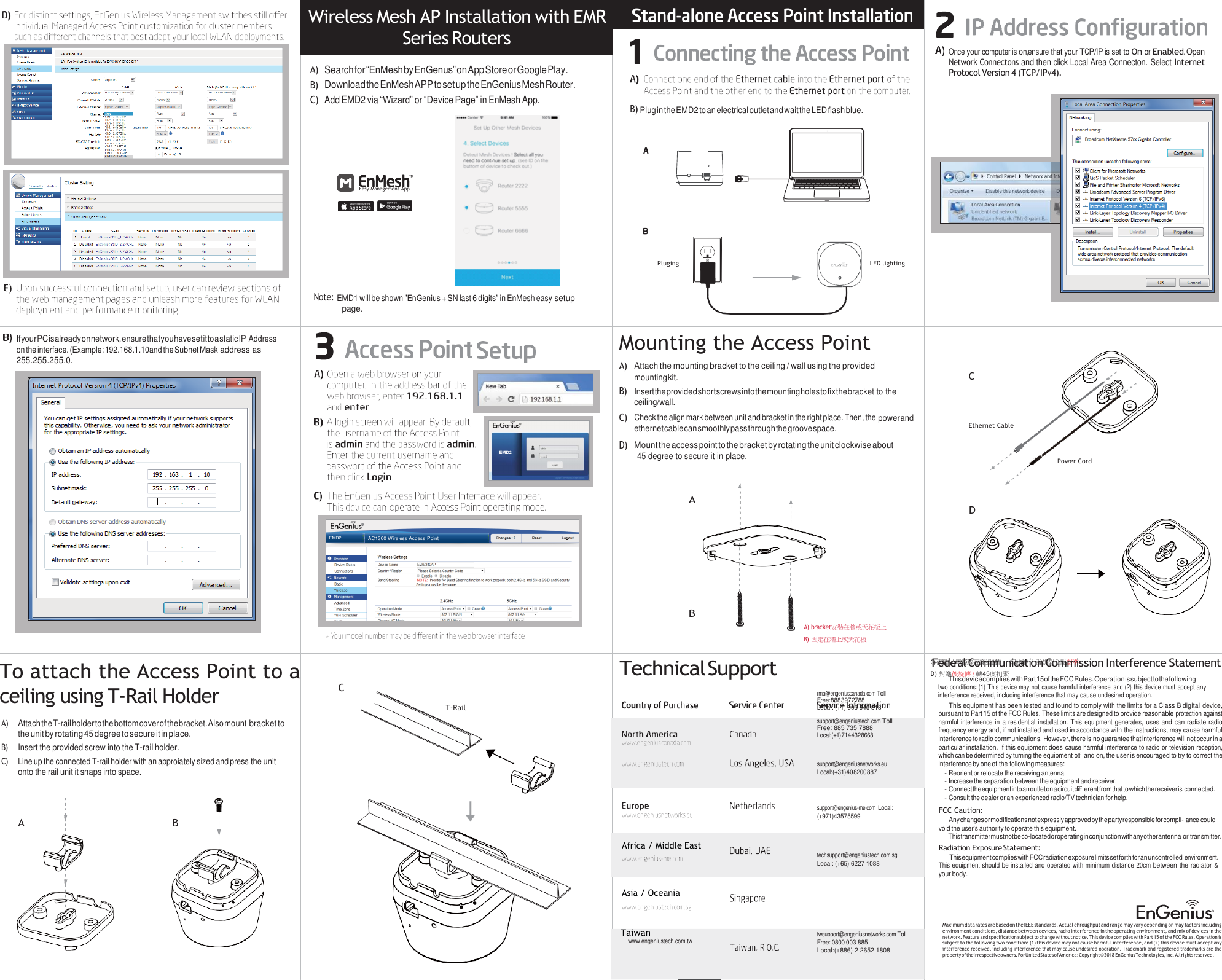 Wireless Mesh AP Installation with EMR Series Routers A)  Search for “EnMesh by EnGenus” on App Store or Google Play. B) Download the EnMesh APP to set up the EnGenius Mesh Router. C) Add EMD2 via “Wizard” or “Device Page” in EnMesh App.      Easy Management App        B) Plug in the EMD2 to an electrical outlet and wait the LED ﬂash blue.     Once your computer is on,ensure that your TCP/IP is set to On or Enabled. Open Network Connectons and then click Local Area Connecton. Select Internet Protocol Version 4 (TCP/IPv4).      Pluging  LED lighting      If your PC is already on network, ensure that you have set it to a static IP Address on the interface. (Example: 192.168.1.10and the Subnet Mask address as 255.255.255.0. Note: EMD1 will be shown ”EnGenius + SN last 6 digits” in EnMesh easy setup page.       Mounting the Access Point A) Attach the mounting bracket to the ceiling / wall using the provided mounting kit. C B) Insert the provided short screws into the mounting holes to ﬁx the bracket to the ceiling/wall. C) Check the align mark between unit and bracket in the right place. Then, the power and ethernet cable can smoothly pass through the groove space.  Ethernet Cable D) Mount the access point to the bracket by rotating the unit clockwise about 45 degree to secure it in place.    A D   Power Cord         To attach the Access Point to a ceiling using T-Rail Holder  C A)  Attach the T-rail holder to the bottom cover of the bracket. Also mount bracket to the unit by rotating 45 degree to secure it in place. B)  Insert the provided screw into the T-rail holder. C) Line up the connected T-rail holder with an approiately sized and press the unit onto the rail unit it snaps into space.           T-Rail B   Technical Support      Africa / Middle East    Asia / Oceania   A) bracket安裝在牆或天花板上 B) 固定在牆上或天花板      rma@engeniuscanada.com Toll Free: 888 397 2788 Local: (+1) 905 940 8181  support@engeniustech.com Toll Free: 885 735 7888 Local: (+1) 714 432 8668    support@engeniusnetworks.eu Local: (+31) 40 8200 887    support@engenius-me.com Local: (+971) 4 357 5599     techsupport@engeniustech.com.sg Local: (+65) 6227 1088    CF) 網e路de/ r電a源l 線C要o穿m過m凹槽u－n理ic線a槽ti/o強n調C對o位m點對m準ission Interference Statement D) 對準後旋轉 / 轉45度扣緊 This device complies with Part 15 of the FCC Rules. Operation is subject to the following two conditions: (1) This device may not cause harmful interference, and (2) this device must accept any interference received, including interference that may cause undesired operation. This equipment has been tested and found to comply with the limits for a Class B digital device, pursuant to Part 15 of the FCC Rules. These limits are designed to provide reasonable protection against harmful  interference in a residential installation.  This  equipment  generates, uses and can radiate radio frequency energy and, if not installed and used in accordance with the instructions, may cause harmful interference to radio communications. However, there is no guarantee that interference will not occur in a particular installation. If this equipment does cause harmful interference to radio or television reception, which can be determined by turning the equipment oﬀ and on, the user is encouraged to try to correct the interference by one of the following measures: - Reorient or relocate the receiving antenna. - Increase the separation between the equipment and receiver. - Connect the equipment into an outlet on a circuit diﬀerent from that to which the receiver is connected. - Consult the dealer or an experienced radio/TV technician for help. FCC Caution: Any changes or modiﬁcations not expressly approved by the party responsible for compli- ance could void the user&apos;s authority to operate this equipment. This transmitter must not be co-located or operating in conjunction with any other antenna or transmitter. Radiation Exposure Statement: This equipment complies with FCC radiation exposure limits set forth for an uncontrolled environment. This equipment should be installed and operated with minimum distance 20cm between the radiator &amp; your body.  Taiwan www.engeniustech.com.tw  twsupport@engeniusnetworks.com Toll Free: 0800 003 885 Local:(+886) 2 2652 1808 Maximum data rates are based on the IEEE standards. Actual ehroughput and range may vary depending on may factors including environment conditions, distance between devices, radio interference in the operating environment, and mix of devices in the network. Feature and specification subject to change without notice. This device complies with Part 15 of the FCC Rules. Operation is subject to the following two condition: (1) this device may not cause harmful interference, and (2) this device must accept any interference received, including interference that may cause undesired operation. Trademark and registered trademarks are the property of their respective owners. For United States of America: Copyright ©  2018 EnGenius Technologies, Inc. All rights reserved.      EMD2 EMD2  AC1300 Wireless Access Point B A 