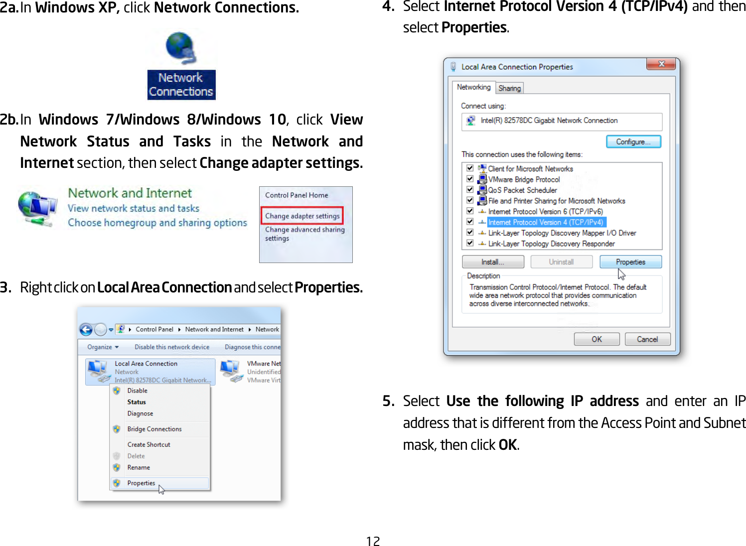 122a. In Windows XP, click Network Connections. 2b. In  Windows  7/Windows  8/Windows  10, click View Network Status and Tasks in the Network and Internet section, then select Change adapter settings.3.  Right click on Local Area Connection and select Properties.4.  Select Internet Protocol Version 4 (TCP/IPv4) and then select Properties.5.  Select  Use the following IP address and enter an IP address that is different from the Access Point and Subnet mask, then click OK.