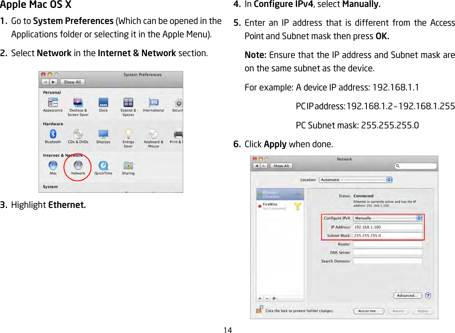 14Apple Mac OS X1.  Go to System Preferences (Which can be opened in the Applications folder or selecting it in the Apple Menu).2. Select Network in the Internet &amp; Network section.3. Highlight Ethernet.4. In Congure IPv4, select Manually.5. Enter an IP address that is different from the Access Point and Subnet mask then press OK.Note: Ensure that the IP address and Subnet mask are on the same subnet as the device.Forexample:AdeviceIPaddress:192.168.1.1 PCIPaddress:192.168.1.2–192.168.1.255 PCSubnetmask:255.255.255.06. Click Apply when done.