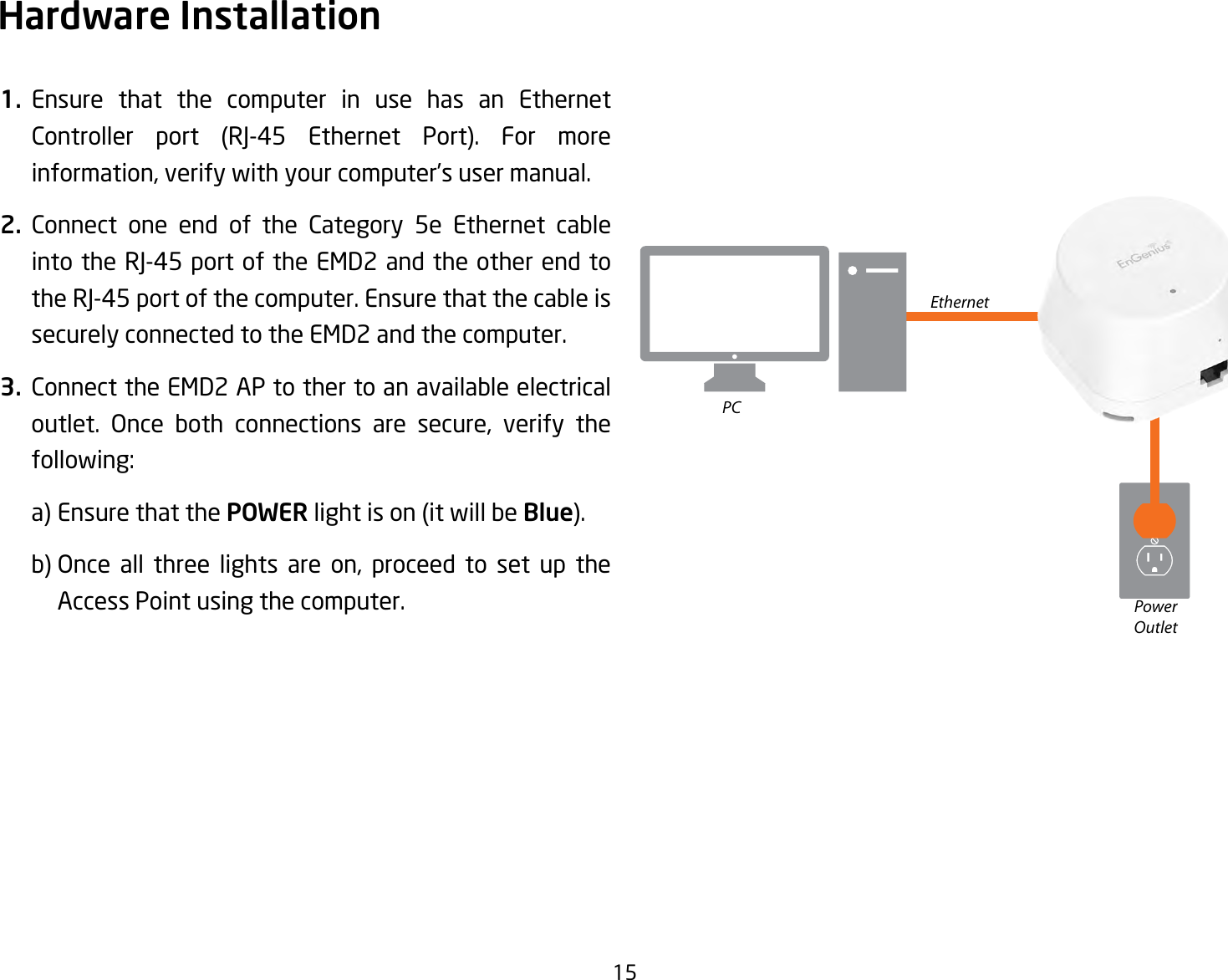 151. Ensure that the computer in use has an Ethernet Controller port (RJ-45 Ethernet Port). For moreinformation, verify with your computer’s user manual.2. Connect one end of the Category 5e Ethernet cable intotheRJ-45portoftheEMD2andtheotherendtotheRJ-45portofthecomputer.Ensurethatthecableissecurely connected to the EMD2 and the computer.3. Connect the EMD2 AP to ther to an available electrical outlet. Once both connections are secure, verify the following:    a) Ensure that the POWER light is on (it will be Blue).   b) Once all three lights are on, proceed to set up the    Access Point using the computer.Hardware InstallationEthernetPCPowerOutlet