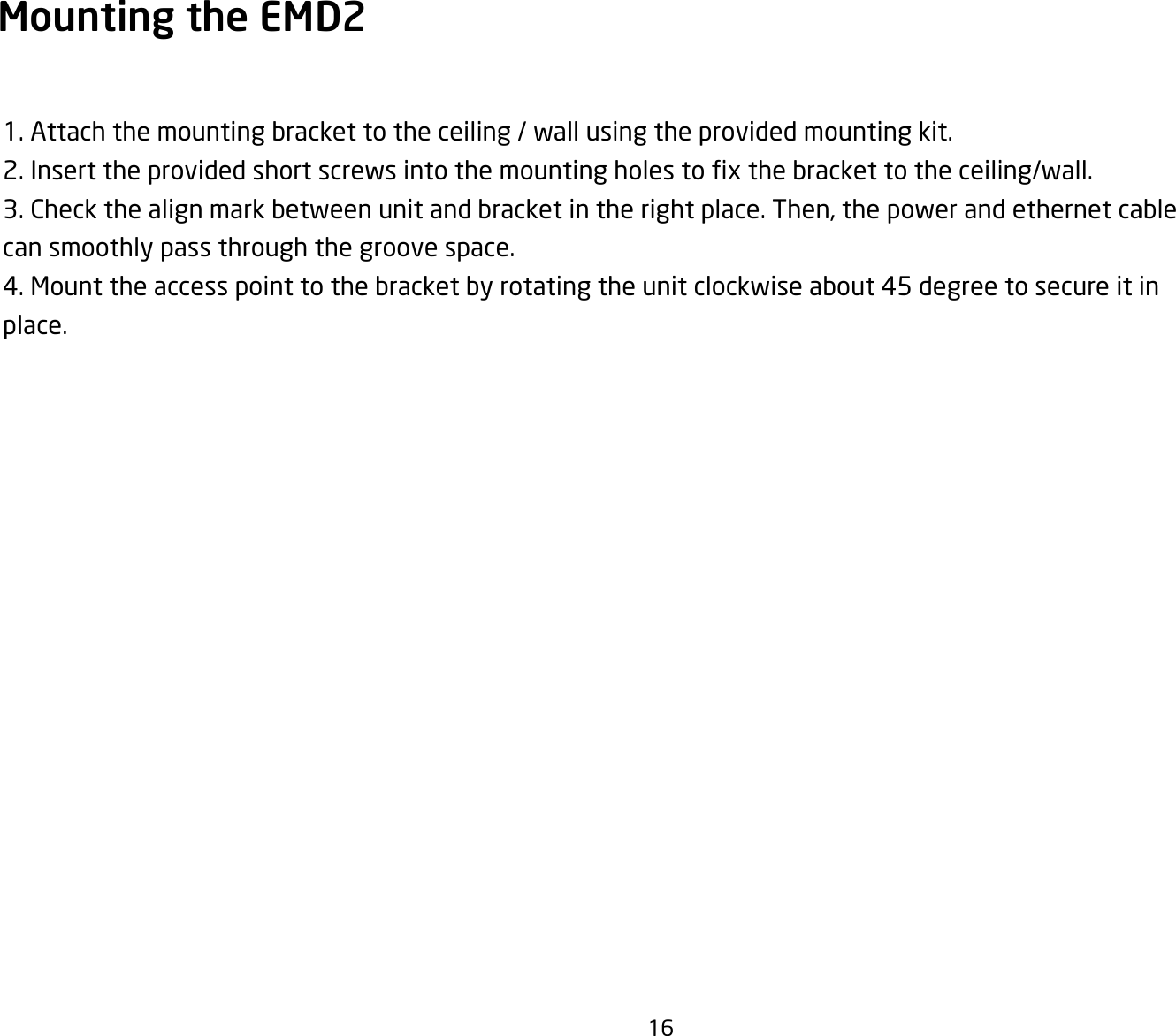 16Mounting the EMD2 1. Attach the mounting bracket to the ceiling / wall using the provided mounting kit.2.Inserttheprovidedshortscrewsintothemountingholestoxthebrackettotheceiling/wall.3. Check the align mark between unit and bracket in the right place. Then, the power and ethernet cable can smoothly pass through the groove space.4. Mount the access point to the bracket by rotating the unit clockwise about 45 degree to secure it in place.