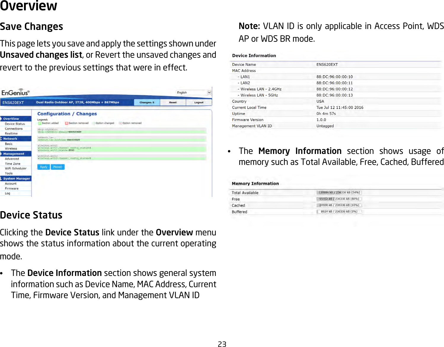 23Save ChangesThis page lets you save and apply the settings shown under Unsaved changes list, or Revert the unsaved changes and revert to the previous settings that were in effect. Device StatusClicking the Device Status link under the Overview menu shows the status information about the current operating mode. •   The Device Information section shows general system information such as Device Name, MAC Address, Current Time, Firmware Version, and Management VLAN ID Note: VLAN ID is only applicable in Access Point, WDS AP or WDS BR mode. •   The  Memory Information section shows usage of memory such as Total Available, Free, Cached, Buffered Overview