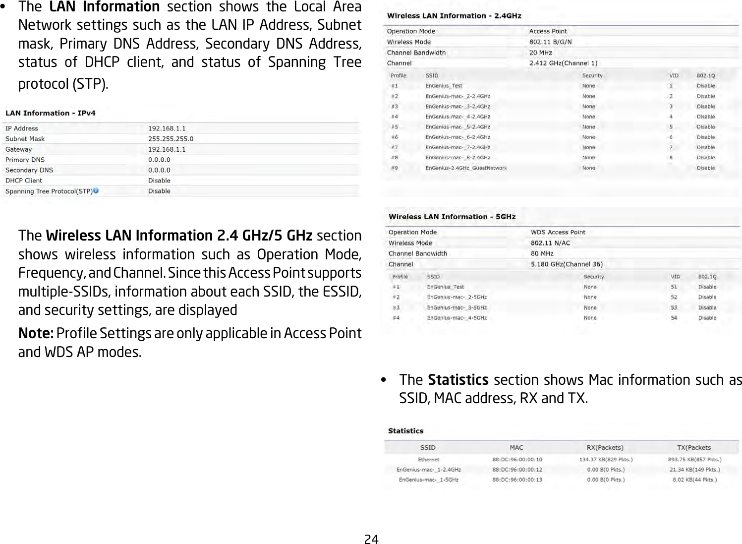 24•   The LAN Information section shows the Local Area Network settings such as the LAN IP Address, Subnet mask, Primary DNS Address, Secondary DNS Address, status of DHCP client, and status of Spanning Tree protocol (STP).   The Wireless LAN Information 2.4 GHz/5 GHz section shows wireless information such as Operation Mode, Frequency, and Channel. Since this Access Point supports multiple-SSIDs, information about each SSID, the ESSID, and security settings, are displayed Note: ProleSettingsareonlyapplicableinAccessPointand WDS AP modes.•   The Statistics section shows Mac information such as SSID, MAC address, RX and TX.