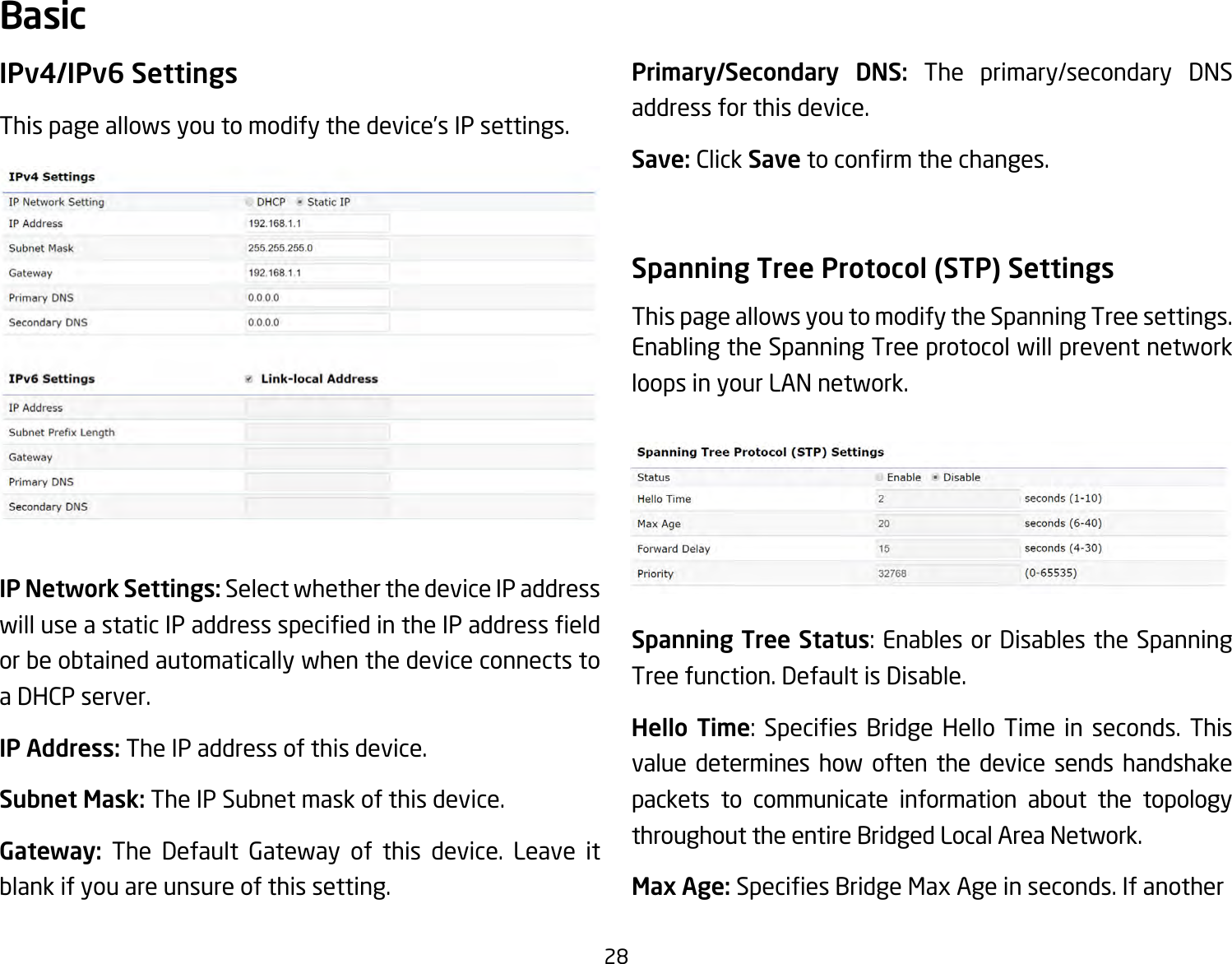 28IPv4/IPv6 SettingsThis page allows you to modify the device’s IP settings.IP Network Settings: Select whether the device IP address willuseastaticIPaddressspeciedintheIPaddresseldor be obtained automatically when the device connects to a DHCP server.IP Address: The IP address of this device.Subnet Mask: The IP Subnet mask of this device.Gateway: The Default Gateway of this device. Leave it blank if you are unsure of this setting.Primary/Secondary DNS: The primary/secondary DNS address for this device.Save: Click Savetoconrmthechanges.Spanning Tree Protocol (STP) SettingsThis page allows you to modify the Spanning Tree settings. Enabling the Spanning Tree protocol will prevent network loops in your LAN network.Spanning Tree Status:EnablesorDisablestheSpanningTree function. Default is Disable.Hello  Time: Species Bridge Hello Time in seconds. Thisvalue determines how often the device sends handshake packets to communicate information about the topology throughout the entire Bridged Local Area Network.Max Age: SpeciesBridgeMaxAgeinseconds.IfanotherBasic