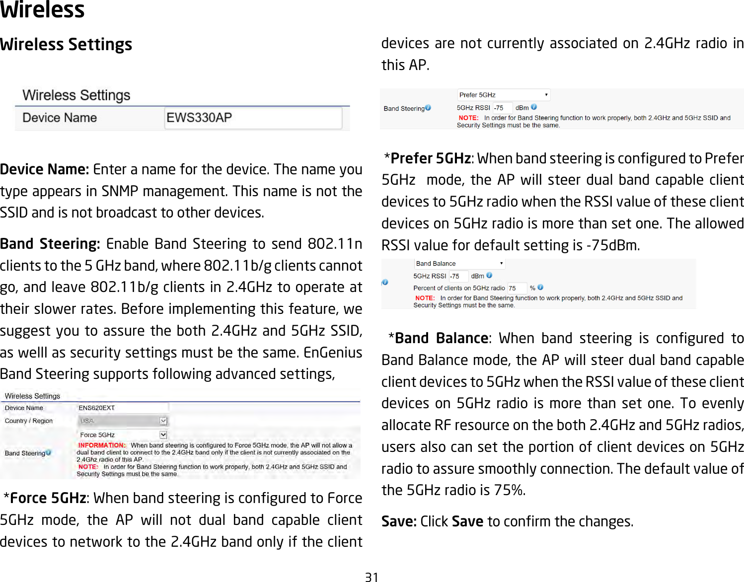 31Wireless SettingsDevice Name: Enter a name for the device. The name you type appears in SNMP management. This name is not the SSID and is not broadcast to other devices.Band Steering: Enable Band Steering to send 802.11n clients to the 5 GHz band, where 802.11b/g clients cannot go, and leave 802.11b/g clients in 2.4GHz to operate at their slower rates. Before implementing this feature, we suggest you to assure the both 2.4GHz and 5GHz SSID, as welll as security settings must be the same. EnGenius Band Steering supports following advanced settings, *Force 5GHz:WhenbandsteeringisconguredtoForce5GHz mode, the AP will not dual band capable client devices to network to the 2.4GHz band only if the client devices are not currently associated on 2.4GHz radio in this AP. *Prefer 5GHz:WhenbandsteeringisconguredtoPrefer5GHz  mode, the AP will steer dual band capable client devices to 5GHz radio when the RSSI value of these client devices on 5GHz radio is more than set one. The allowed RSSIvaluefordefaultsettingis-75dBm. *Band Balance: When band steering is congured toBand Balance mode, the AP will steer dual band capable client devices to 5GHz when the RSSI value of these client devices on 5GHz radio is more than set one. To evenly allocate RF resource on the both 2.4GHz and 5GHz radios, users also can set the portion of client devices on 5GHz radio to assure smoothly connection. The default value of the5GHzradiois75%.Save: Click Savetoconrmthechanges.Wireless