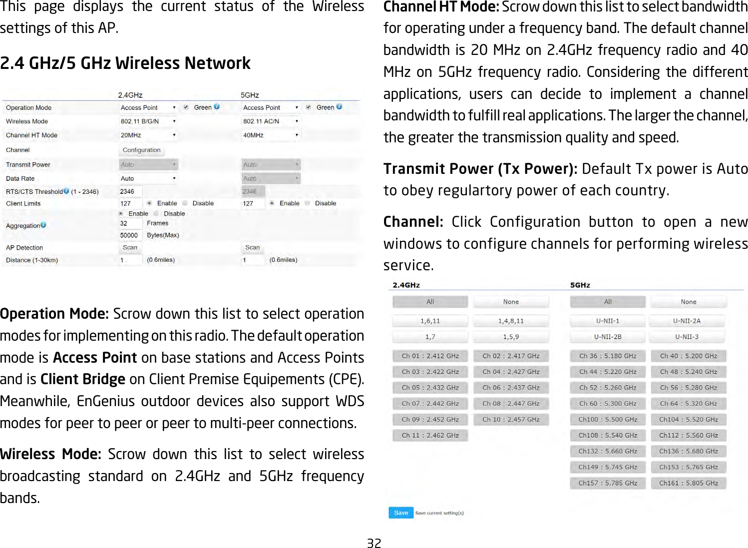 32This page displays the current status of the Wireless settings of this AP.2.4 GHz/5 GHz Wireless NetworkOperation Mode: Scrow down this list to select operation modes for implementing on this radio. The default operation mode is Access Point on base stations and Access Points and is Client Bridge on Client Premise Equipements (CPE).  Meanwhile, EnGenius outdoor devices also support WDS modes for peer to peer or peer to multi-peer connections. Wireless Mode: Scrow down this list to select wireless broadcasting standard on 2.4GHz and 5GHz frequency bands. Channel HT Mode: Scrow down this list to select bandwidth for operating under a frequency band. The default channel bandwidth is 20 MHz on 2.4GHz frequency radio and 40 MHz on 5GHz frequency radio. Considering the different applications, users can decide to implement a channel bandwidthtofulllrealapplications.Thelargerthechannel,the greater the transmission quality and speed.Transmit Power (Tx Power): Default Tx power is Auto to obey regulartory power of each country.Channel: Click Configuration button to open a new windows to configure channels for performing wireless service.