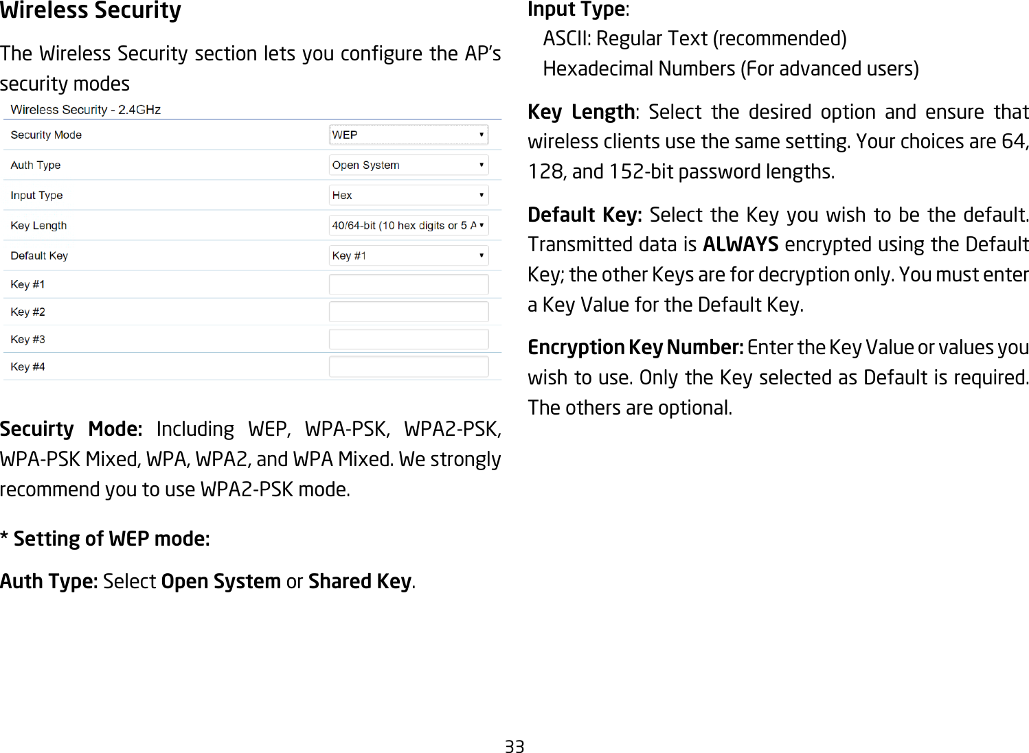 33Wireless SecurityTheWirelessSecuritysectionletsyouconguretheAP’ssecurity modesSecuirty Mode: Including WEP, WPA-PSK, WPA2-PSK, WPA-PSK Mixed, WPA, WPA2, and WPA Mixed. We strongly recommend you to use WPA2-PSK mode.* Setting of WEP mode:Auth Type: Select Open System or Shared Key.Input Type:  ASCII:RegularText(recommended)   Hexadecimal Numbers (For advanced users)Key Length: Select the desired option and ensure thatwireless clients use the same setting. Your choices are 64, 128, and 152-bit password lengths.Default Key: Select the Key you wish to be the default. Transmitted data is ALWAYS encrypted using the Default Key; the other Keys are for decryption only. You must enter a Key Value for the Default Key.Encryption Key Number: Enter the Key Value or values you wish to use. Only the Key selected as Default is required. The others are optional.