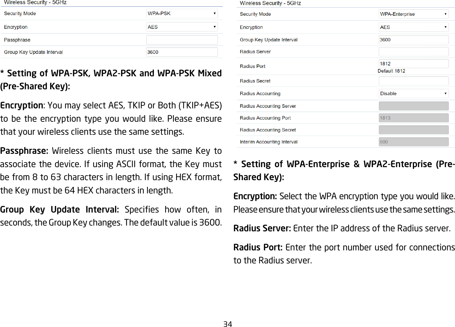 34* Setting of WPA-PSK, WPA2-PSK and WPA-PSK Mixed (Pre-Shared Key):Encryption:YoumayselectAES,TKIPorBoth(TKIP+AES)to be the encryption type you would like. Please ensure that your wireless clients use the same settings.Passphrase:  Wireless clients must use the same Key to associate the device. If using ASCII format, the Key must be from 8 to 63 characters in length. If using HEX format, the Key must be 64 HEX characters in length.Group Key Update Interval: Species how often, inseconds, the Group Key changes. The default value is 3600.**  Setting  of  WPA-Enterprise  &amp;  WPA2-Enterprise  (Pre-Shared Key):Encryption: Select the WPA encryption type you would like. Please ensure that your wireless clients use the same settings.Radius Server: Enter the IP address of the Radius server.Radius Port: Enter the port number used for connections to the Radius server.