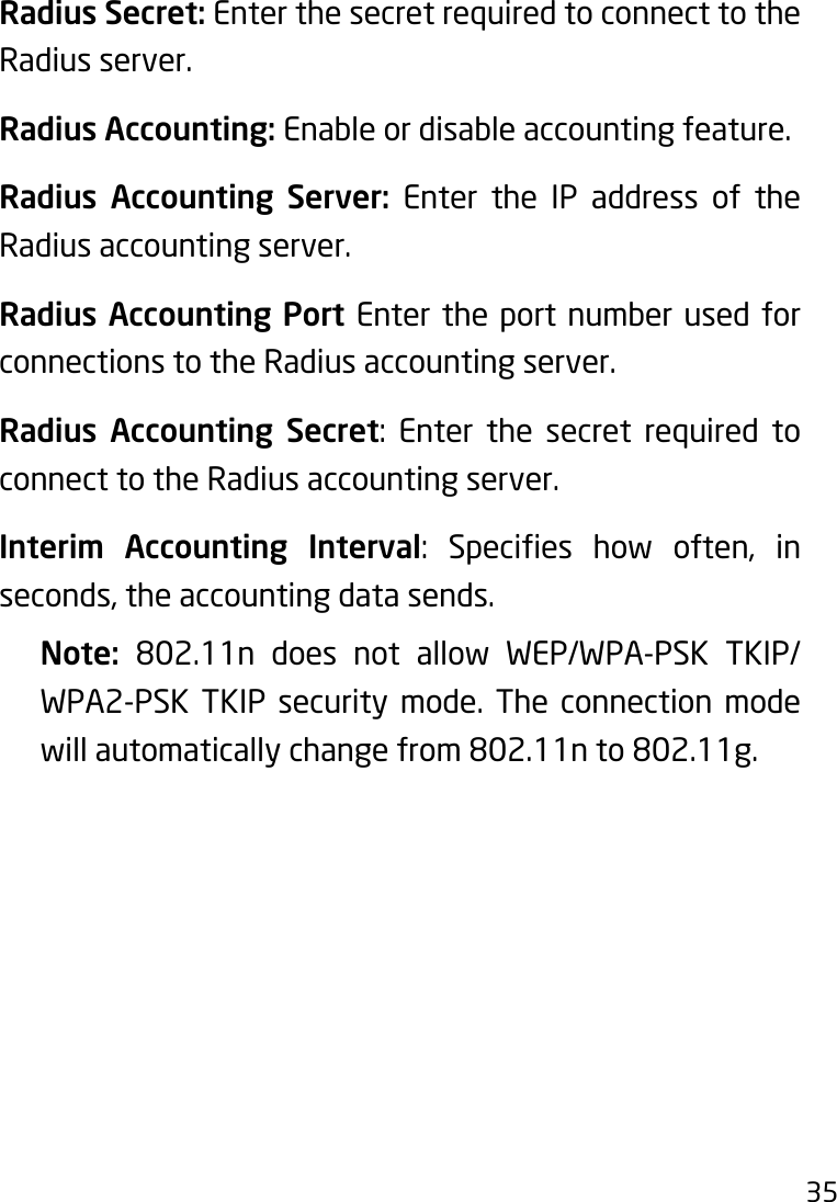 35Radius Secret: Enter the secret required to connect to the Radius server.Radius Accounting: Enable or disable accounting feature.Radius Accounting Server: Enter the IP address of the Radius accounting server.Radius Accounting Port Enter the port number used for connections to the Radius accounting server.Radius Accounting Secret: Enter the secret required toconnect to the Radius accounting server.Interim Accounting Interval: Species how often, inseconds, the accounting data sends.Note:  802.11n does not allow WEP/WPA-PSK TKIP/WPA2-PSK TKIP security mode. The connection mode will automatically change from 802.11n to 802.11g.