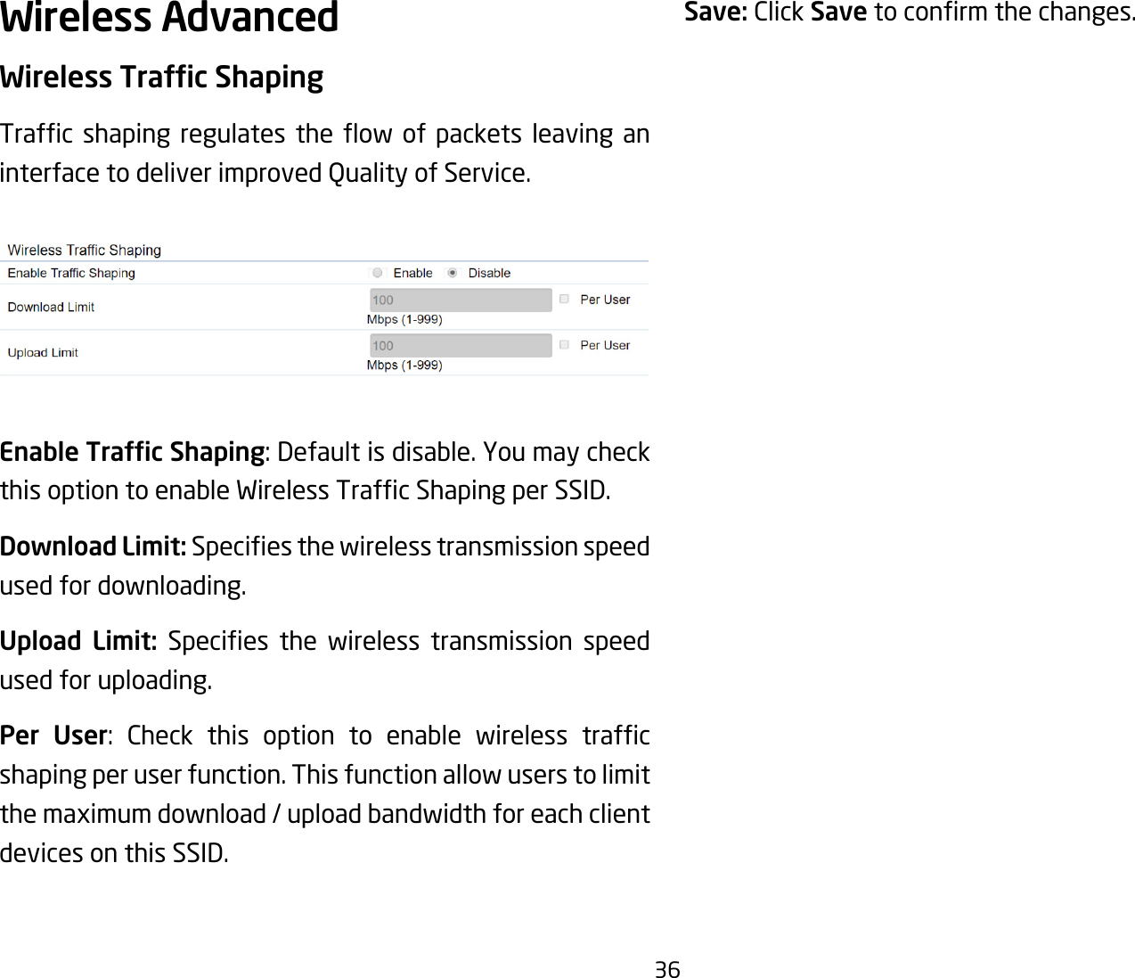 36Wireless AdvancedWireless Trafc ShapingTrafc shaping regulates the ow of packets leaving aninterface to deliver improved Quality of Service.Enable Trafc Shaping:Defaultisdisable.YoumaycheckthisoptiontoenableWirelessTrafcShapingperSSID.Download Limit: Speciesthewirelesstransmissionspeedused for downloading. Upload Limit: Species the wireless transmission speedused for uploading.Per User: Check this option to enable wireless trafcshaping per user function. This function allow users to limit the maximum download / upload bandwidth for each client devices on this SSID.Save: Click Savetoconrmthechanges.