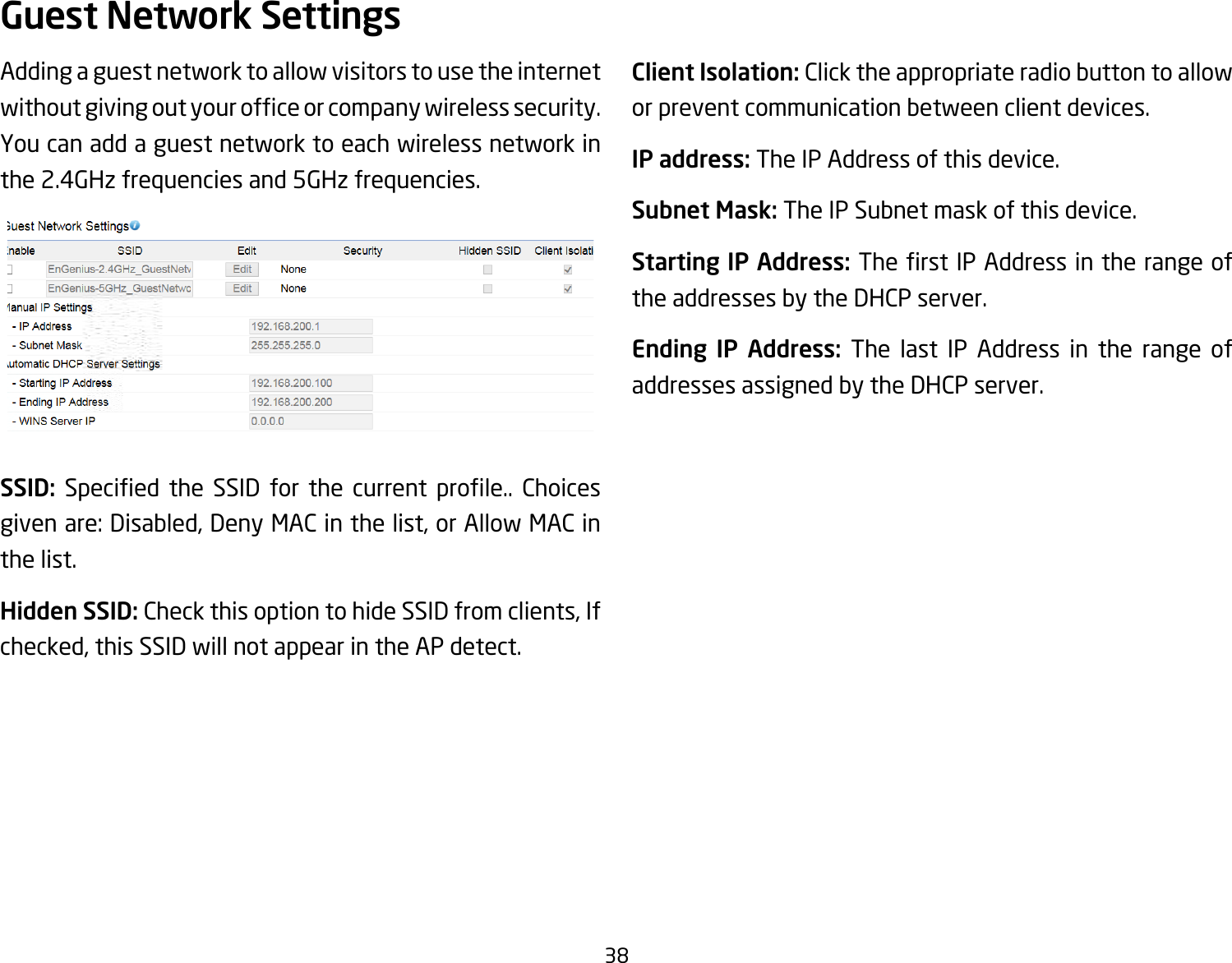 38Adding a guest network to allow visitors to use the internet withoutgivingoutyourofceorcompanywirelesssecurity.You can add a guest network to each wireless network in the 2.4GHz frequencies and 5GHz frequencies.SSID: Specied the SSID for the current prole.. Choicesgivenare:Disabled,DenyMACinthelist,orAllowMACinthe list.Hidden SSID: Check this option to hide SSID from clients, If checked, this SSID will not appear in the AP detect.Client Isolation: Click the appropriate radio button to allow or prevent communication between client devices.IP address: The IP Address of this device.Subnet Mask: The IP Subnet mask of this device.Starting IP Address: TherstIPAddressintherangeofthe addresses by the DHCP server.Ending IP Address: The last IP Address in the range of addresses assigned by the DHCP server.Guest Network Settings