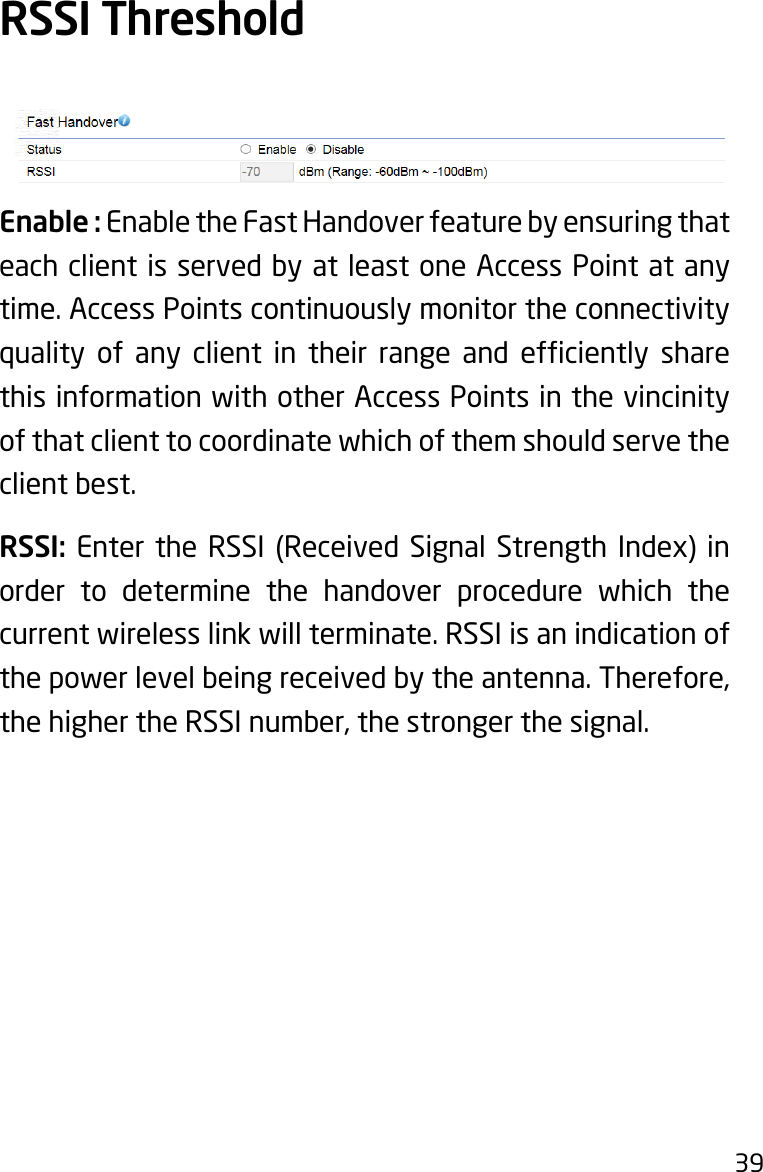 39Enable : Enable the Fast Handover feature by ensuring that each client is served by at least one Access Point at any time. Access Points continuously monitor the connectivity quality of any client in their range and efciently sharethis information with other Access Points in the vincinity of that client to coordinate which of them should serve the client best.RSSI: Enter the RSSI (Received Signal Strength Index) in order to determine the handover procedure which the current wireless link will terminate. RSSI is an indication of the power level being received by the antenna. Therefore, the higher the RSSI number, the stronger the signal.RSSI Threshold