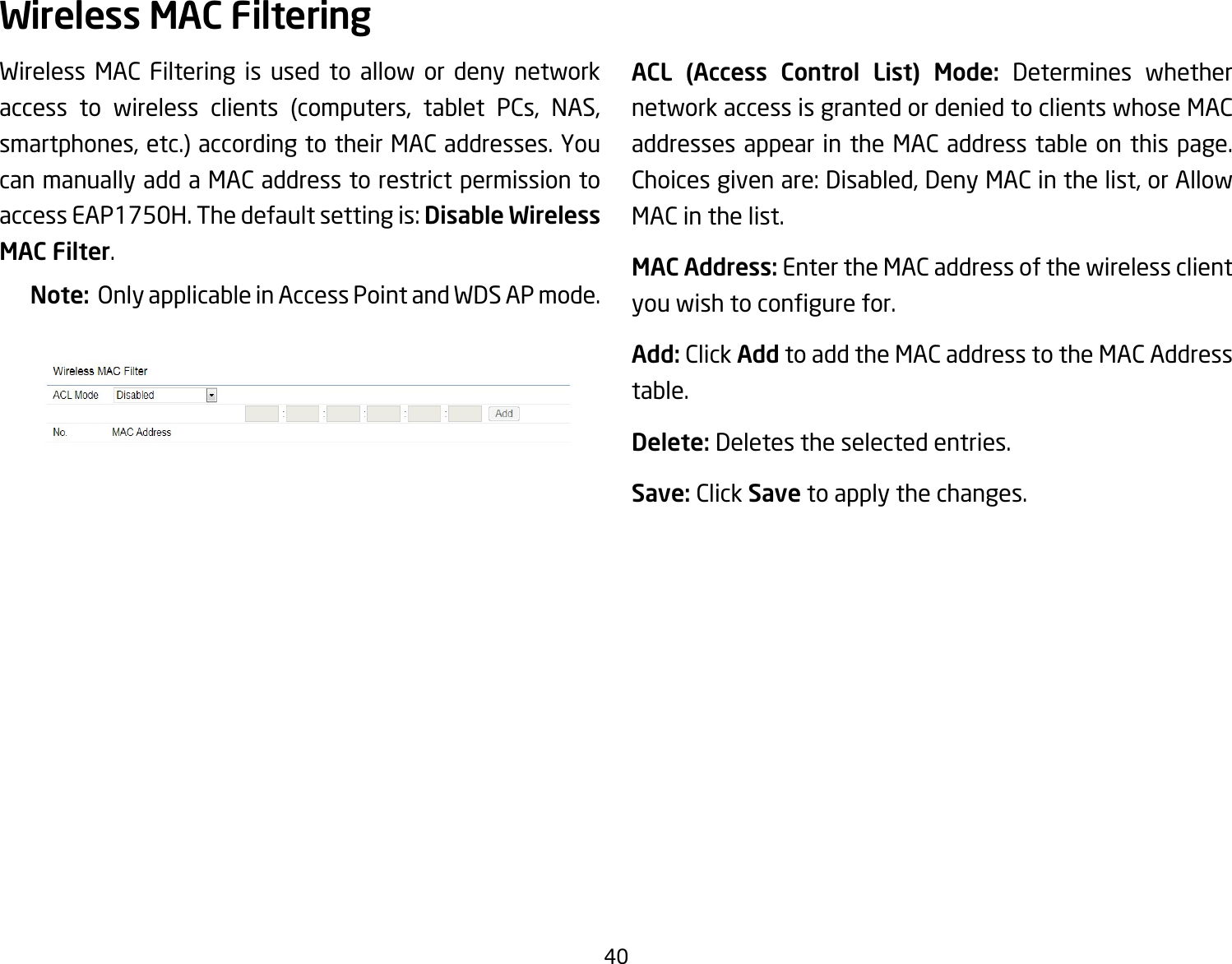 40Wireless MAC Filtering is used to allow or deny network access to wireless clients (computers, tablet PCs, NAS, smartphones, etc.) according to their MAC addresses. You can manually add a MAC address to restrict permission to accessEAP1750H.Thedefaultsettingis:Disable Wireless MAC Filter.Note:  Only applicable in Access Point and WDS AP mode.ACL (Access Control List) Mode: Determines whether network access is granted or denied to clients whose MAC addresses appear in the MAC address table on this page. Choicesgivenare:Disabled,DenyMACinthelist,orAllowMAC in the list.MAC Address: Enter the MAC address of the wireless client youwishtocongurefor.Add: Click Add to add the MAC address to the MAC Address table.Delete: Deletes the selected entries.Save: Click Save to apply the changes.Wireless MAC Filtering