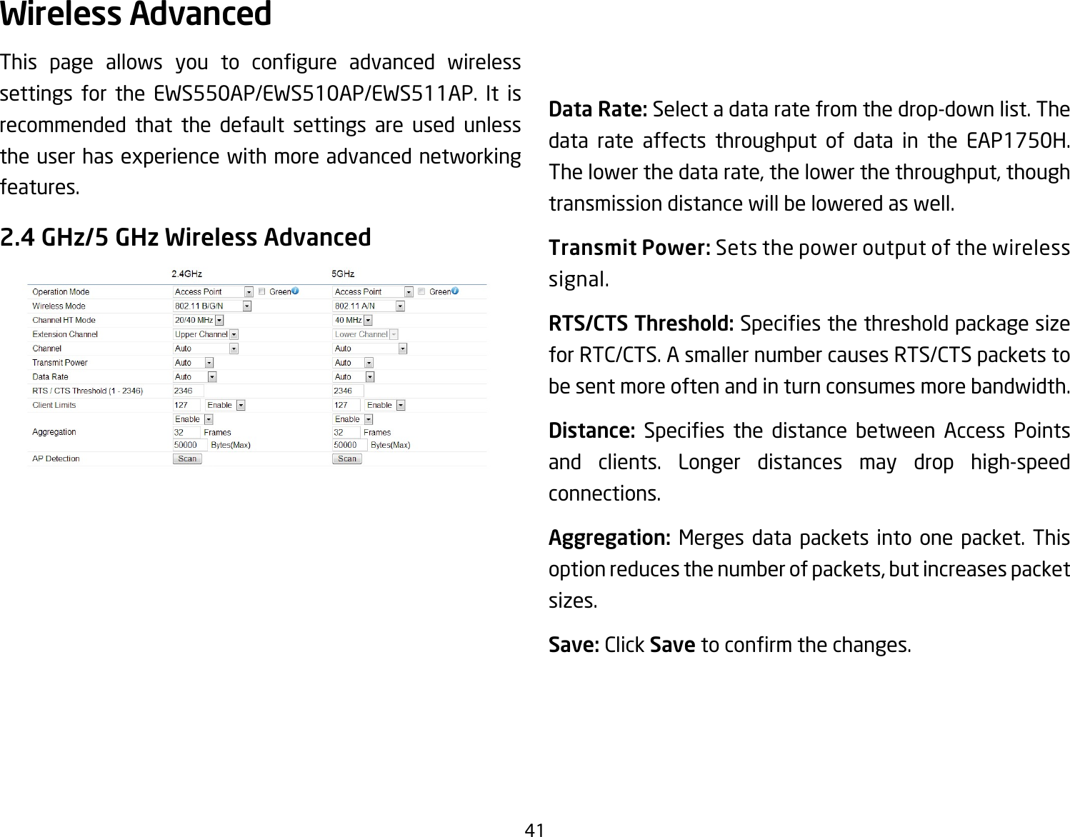 41This page allows you to congure advanced wirelesssettings for the EWS550AP/EWS510AP/EWS511AP. It is recommended that the default settings are used unless the user has experience with more advanced networking features. 2.4 GHz/5 GHz Wireless AdvancedData Rate: Select a data rate from the drop-down list. The data rate affects throughput of data in the EAP1750H.The lower the data rate, the lower the throughput, though transmission distance will be lowered as well. Transmit Power: Sets the power output of the wireless signal.RTS/CTS Threshold:Speciesthethresholdpackagesizefor RTC/CTS. A smaller number causes RTS/CTS packets to be sent more often and in turn consumes more bandwidth.Distance: Species the distance between Access Pointsand clients. Longer distances may drop high-speed connections.Aggregation: Merges data packets into one packet. This option reduces the number of packets, but increases packet sizes.Save: Click Savetoconrmthechanges.Wireless Advanced