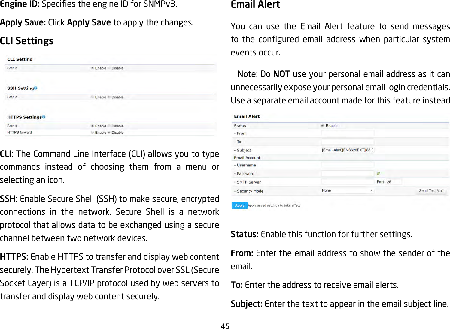 45Engine ID: SpeciestheengineIDforSNMPv3.Apply Save: Click Apply Save to apply the changes.CLI SettingsCLI:TheCommandLineInterface(CLI)allowsyoutotypecommands instead of choosing them from a menu or selecting an icon.SSH:EnableSecureShell(SSH)tomakesecure,encryptedconnections in the network. Secure Shell is a network protocol that allows data to be exchanged using a secure channel between two network devices.HTTPS: Enable HTTPS to transfer and display web content securely. The Hypertext Transfer Protocol over SSL (Secure Socket Layer) is a TCP/IP protocol used by web servers to transfer and display web content securely.  Email AlertYou can use the Email Alert feature to send messages to the congured email address when particular systemevents occur. Note:DoNOT use your personal email address as it can unnecessarily expose your personal email login credentials. Use a separate email account made for this feature insteadStatus: Enable this function for further settings.From: Enter the email address to show the sender of the email.To: Enter the address to receive email alerts.Subject: Enter the text to appear in the email subject line.