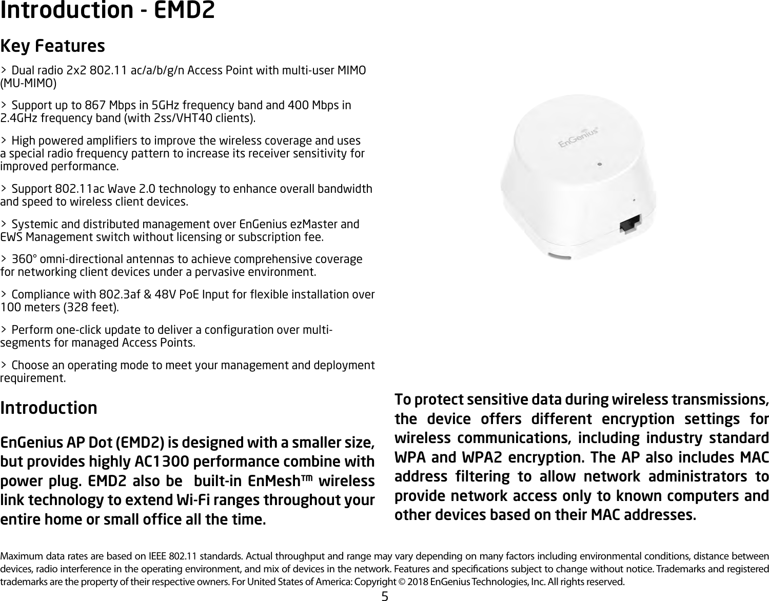 5Maximum data rates are based on IEEE 802.11 standards. Actual throughput and range may vary depending on many factors including environmental conditions, distance between devices, radio interference in the operating environment, and mix of devices in the network. Features and specications subject to change without notice. Trademarks and registered trademarks are the property of their respective owners. For United States of America: Copyright © 2018 EnGenius Technologies, Inc. All rights reserved.Key Features&gt;  Dual radio 2x2 802.11 ac/a/b/g/n Access Point with multi-user MIMO (MU-MIMO)&gt; Supportupto867Mbpsin5GHzfrequencybandand400Mbpsin2.4GHz frequency band (with 2ss/VHT40 clients). &gt; Highpoweredamplierstoimprovethewirelesscoverageandusesa special radio frequency pattern to increase its receiver sensitivity for improved performance.&gt;  Support 802.11ac Wave 2.0 technology to enhance overall bandwidth and speed to wireless client devices.&gt;  Systemic and distributed management over EnGenius ezMaster and EWS Management switch without licensing or subscription fee.&gt;  360° omni-directional antennas to achieve comprehensive coverage for networking client devices under a pervasive environment.&gt; Compliancewith802.3af&amp;48VPoEInputforexibleinstallationover100 meters (328 feet).&gt; Performone-clickupdatetodeliveracongurationovermulti-segments for managed Access Points.&gt;  Choose an operating mode to meet your management and deployment requirement. Introduction EnGenius AP Dot (EMD2) is designed with a smaller size, but provides highly AC1300 performance combine with power plug. EMD2 also be  built-in EnMesh™ wireless link technology to extend Wi-Fi ranges throughout your entire home or small ofce all the time. Introduction - EMD2 To protect sensitive data during wireless transmissions, the device offers different encryption settings for wireless  communications,  including  industry  standard WPA and WPA2 encryption. The AP also includes MAC address  ltering  to  allow  network  administrators  to provide network access only to known computers and other devices based on their MAC addresses.