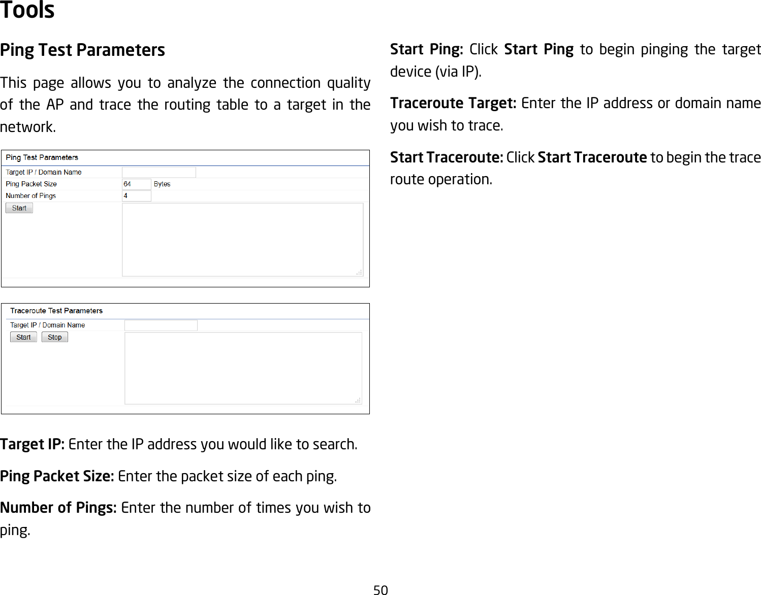 50Ping Test Parameters This page allows you to analyze the connection quality of the AP and trace the routing table to a target in the network.Target IP: Enter the IP address you would like to search.Ping Packet Size: Enter the packet size of each ping.Number of Pings: Enter the number of times you wish to ping. Start Ping: Click Start Ping to begin pinging the target device (via IP).Traceroute Target: Enter the IP address or domain name you wish to trace.Start Traceroute: Click Start Traceroute to begin the trace route operation.Tools