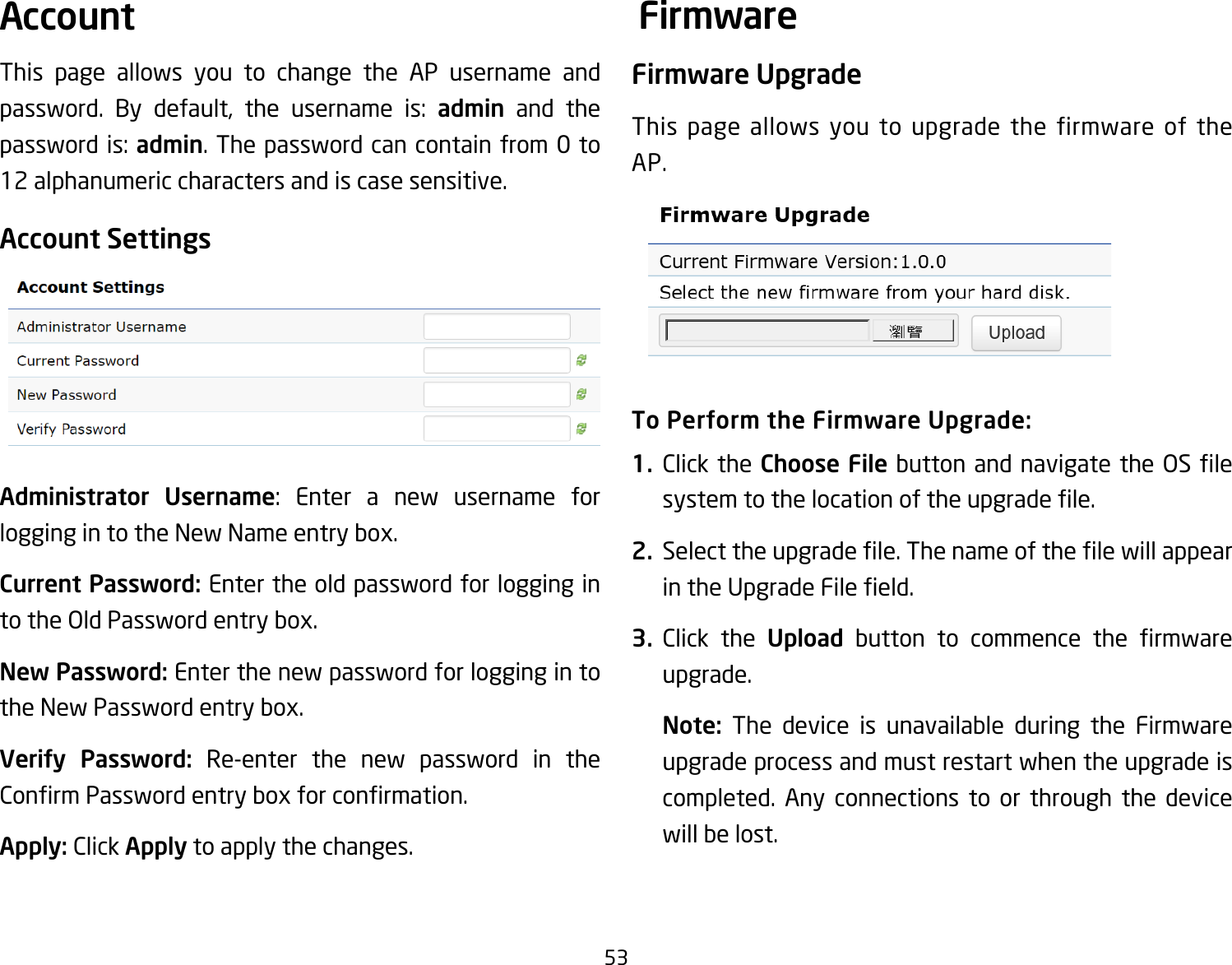 53This page allows you to change the AP username and password. By default, the username is: admin and the passwordis:admin. The password can contain from 0 to 12 alphanumeric characters and is case sensitive.Account SettingsAdministrator Username: Enter a new username forlogging in to the New Name entry box.Current Password: Enter the old password for logging in to the Old Password entry box.New Password: Enter the new password for logging in to the New Password entry box.Verify Password: Re-enter the new password in the ConrmPasswordentryboxforconrmation.Apply: Click Apply to apply the changes.Firmware UpgradeThis page allows you to upgrade the firmware of the AP.To Perform the Firmware Upgrade:1.  Click the Choose Filebuttonandnavigatethe OSlesystemtothelocationoftheupgradele.2.  Selecttheupgradele.ThenameofthelewillappearintheUpgradeFileeld.3.  Click the Upload button to commence the rmwareupgrade.Note:  The device is unavailable during the Firmware upgrade process and must restart when the upgrade is completed. Any connections to or through the device will be lost.Account Firmware