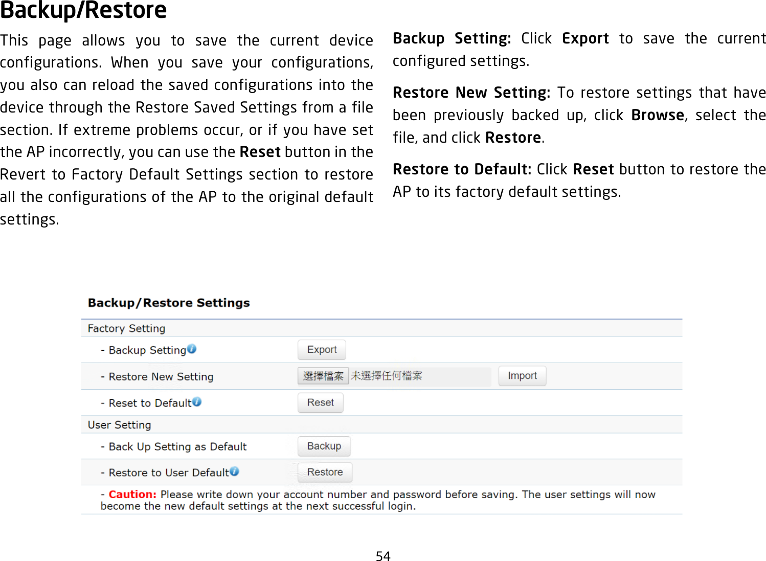 54Backup/RestoreThis page allows you to save the current device configurations. When you save your configurations, you also can reload the saved configurations into the device through the Restore Saved Settings from a file section. If extreme problems occur, or if you have set the AP incorrectly, you can use the Reset button in the Revert to Factory Default Settings section to restore all the configurations of the AP to the original default settings.Backup Setting: Click Export to save the current configured settings.Restore New Setting: To restore settings that have been previously backed up, click Browse, select the file, and click Restore.Restore to Default: Click Reset button to restore the AP to its factory default settings.