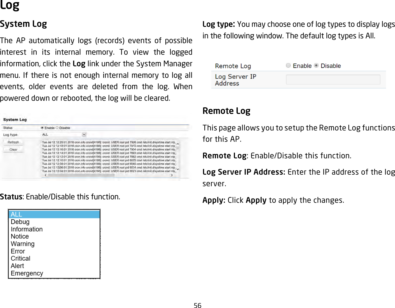 56System LogThe AP automatically logs (records) events of possible interest in its internal memory. To view the logged information, click the Log link under the System Manager menu. If there is not enough internal memory to log all events, older events are deleted from the log. When powered down or rebooted, the log will be cleared.Status:Enable/Disablethisfunction.Log type: You may choose one of log types to display logs in the following window. The default log types is All. Remote LogThis page allows you to setup the Remote Log functions for this AP.Remote Log:Enable/Disablethisfunction.Log Server IP Address: Enter the IP address of the log server.Apply: Click Apply to apply the changes.Log