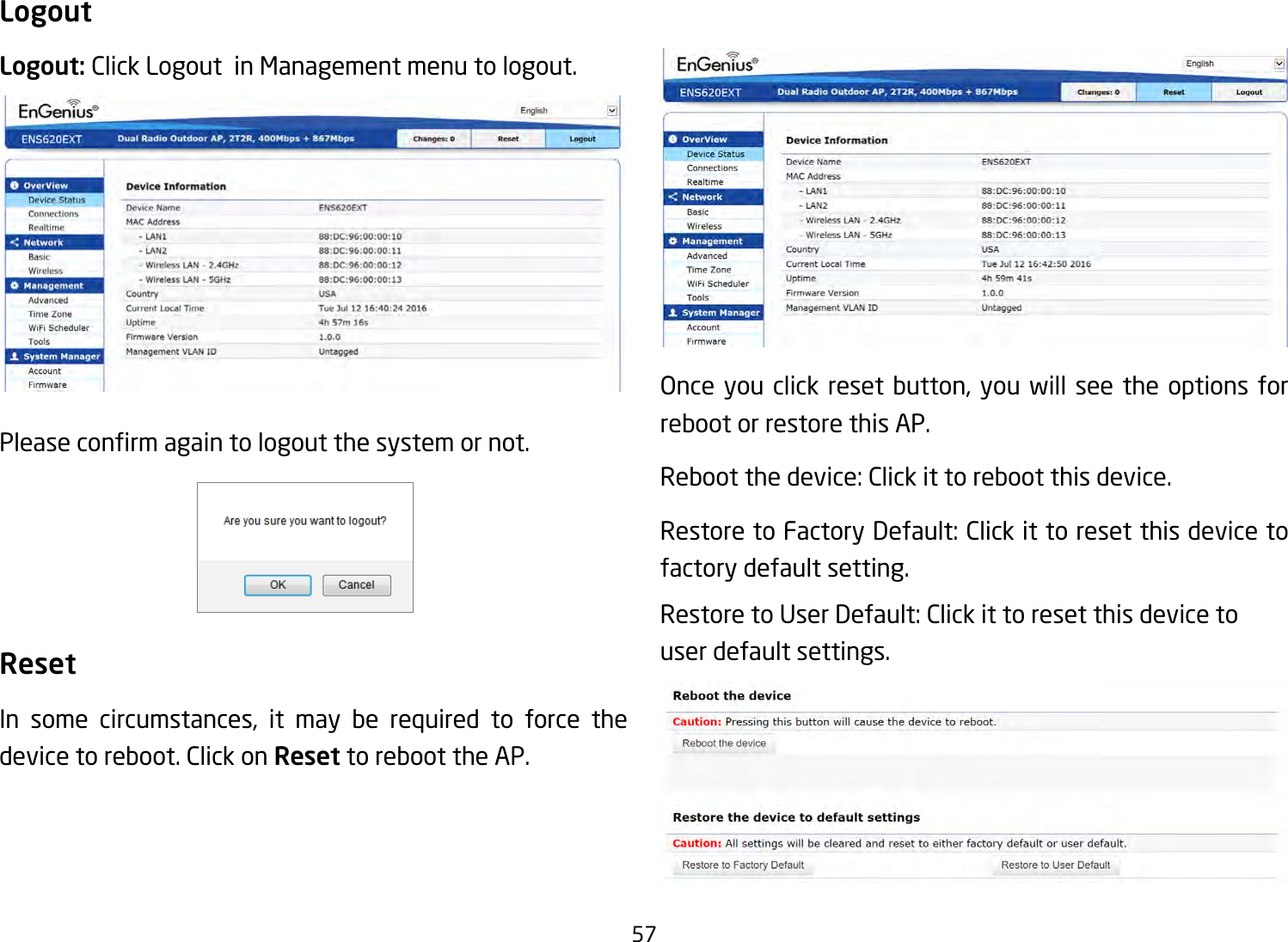 57LogoutLogout: Click Logout  in Management menu to logout.Pleaseconrmagaintologoutthesystemornot.ResetIn some circumstances, it may be required to force the device to reboot. Click on Reset to reboot the AP.Once you click reset button, you will see the options for reboot or restore this AP.Rebootthedevice:Clickittorebootthisdevice.RestoretoFactoryDefault:Clickittoresetthisdevicetofactory default setting. RestoretoUserDefault:Clickittoresetthisdevicetouser default settings.