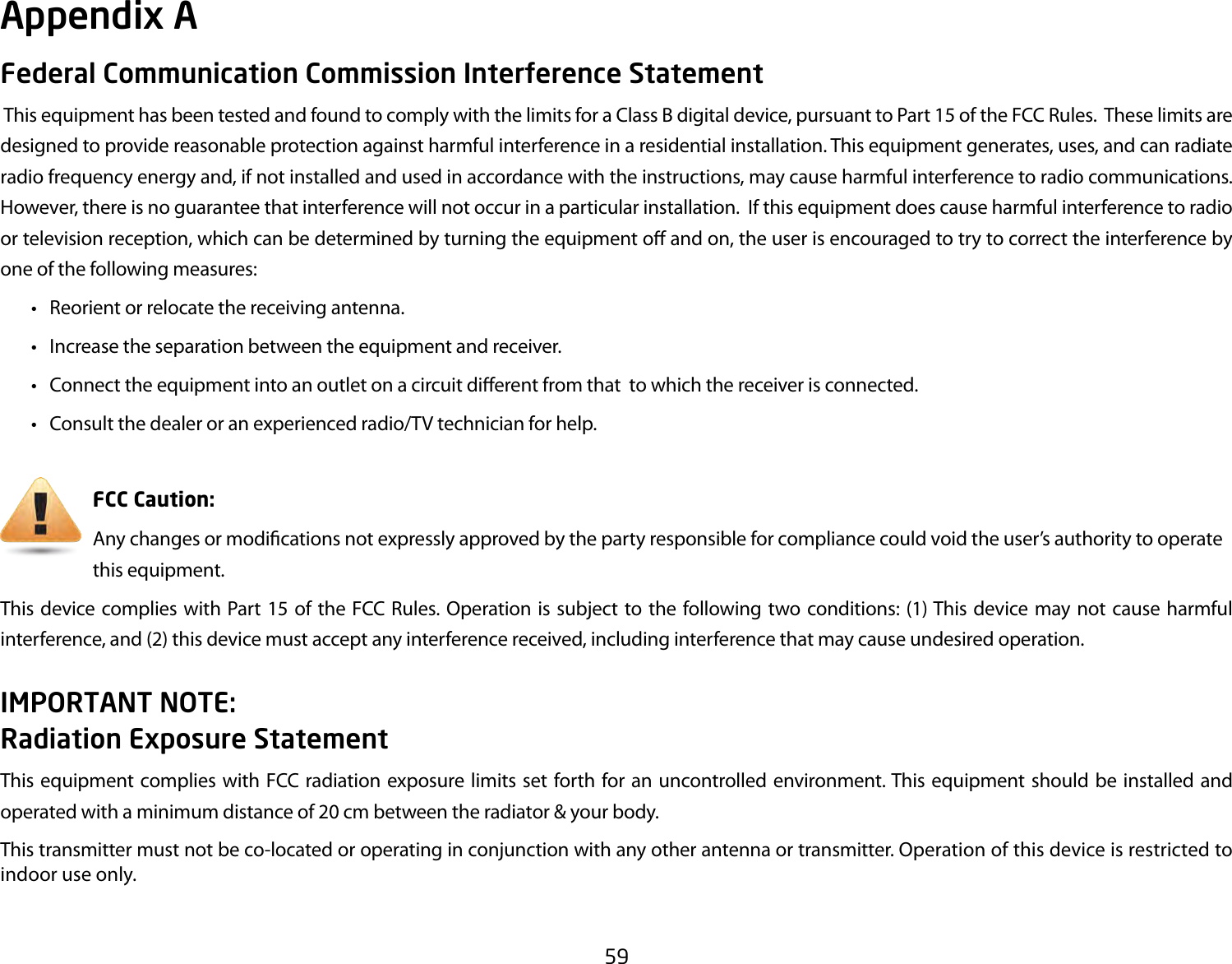 59Federal Communication Commission Interference Statement This equipment has been tested and found to comply with the limits for a Class B digital device, pursuant to Part 15 of the FCC Rules.  These limits are designed to provide reasonable protection against harmful interference in a residential installation. This equipment generates, uses, and can radiate radio frequency energy and, if not installed and used in accordance with the instructions, may cause harmful interference to radio communications.  However, there is no guarantee that interference will not occur in a particular installation.  If this equipment does cause harmful interference to radio or television reception, which can be determined by turning the equipment o and on, the user is encouraged to try to correct the interference by one of the following measures:  •  Reorient or relocate the receiving antenna.  •  Increase the separation between the equipment and receiver.  •  Connect the equipment into an outlet on a circuit dierent from that  to which the receiver is connected.  •  Consult the dealer or an experienced radio/TV technician for help.     FCC Caution:     Any changes or modications not expressly approved by the party responsible for compliance could void the user’s authority to operate       this equipment.This device complies with Part 15 of the FCC Rules. Operation is subject to the following two conditions: (1) This device may not cause harmful interference, and (2) this device must accept any interference received, including interference that may cause undesired operation.IMPORTANT NOTE: Radiation Exposure StatementThis equipment complies with FCC radiation exposure limits set forth for an uncontrolled environment. This equipment should be installed and operated with a minimum distance of 20 cm between the radiator &amp; your body. This transmitter must not be co-located or operating in conjunction with any other antenna or transmitter. Operation of this device is restricted to indoor use only.Appendix A