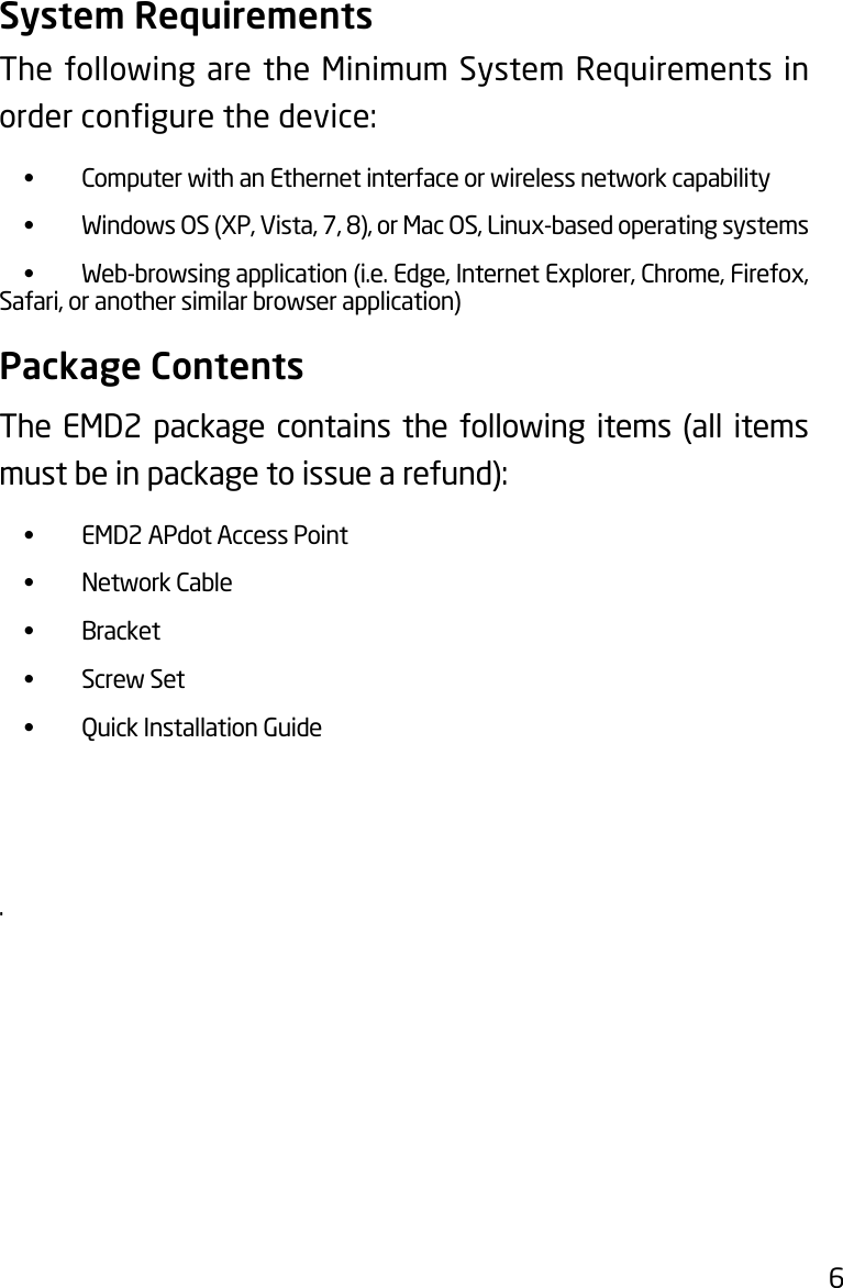 6System RequirementsThe following are the Minimum System Requirements in ordercongurethedevice:  •  Computer with an Ethernet interface or wireless network capability • WindowsOS(XP,Vista,7,8),orMacOS,Linux-basedoperatingsystems  •  Web-browsing application (i.e. Edge, Internet Explorer, Chrome, Firefox, Safari, or another similar browser application)Package ContentsThe EMD2 package contains the following items (all items mustbeinpackagetoissuearefund): •  EMD2 APdot Access Point  •  Network Cable •  Bracket  •  Screw Set  •  Quick Installation Guide. 