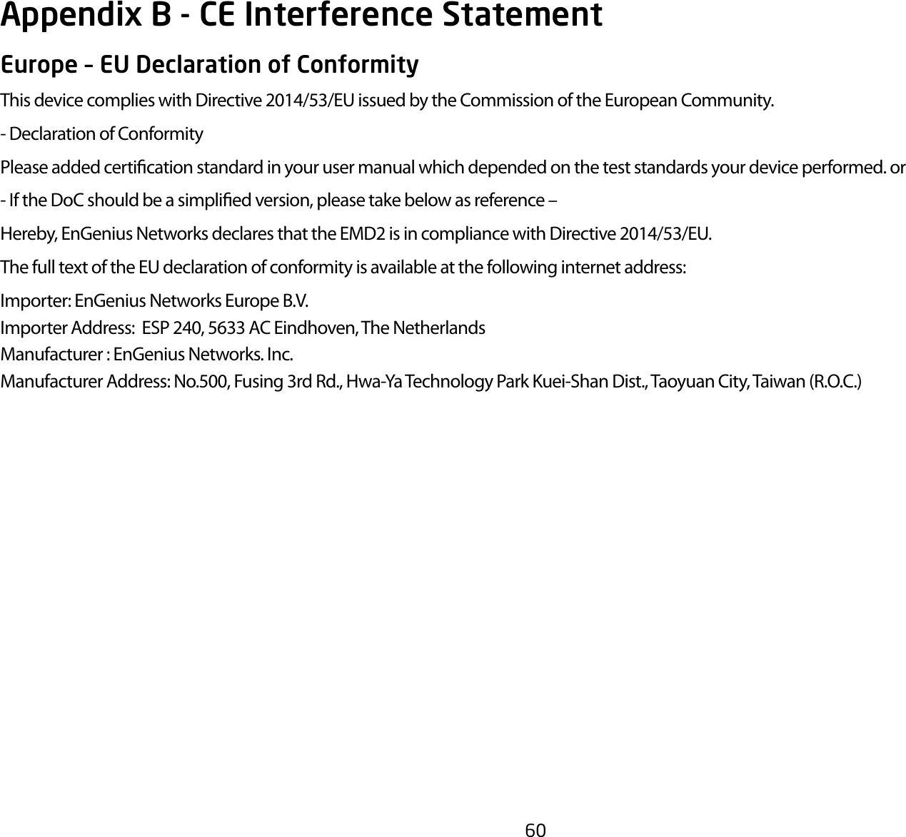 60Europe – EU Declaration of ConformityThis device complies with Directive 2014/53/EU issued by the Commission of the European Community.- Declaration of ConformityPlease added certication standard in your user manual which depended on the test standards your device performed. or- If the DoC should be a simplied version, please take below as reference –Hereby, EnGenius Networks declares that the EMD2 is in compliance with Directive 2014/53/EU.The full text of the EU declaration of conformity is available at the following internet address:Importer: EnGenius Networks Europe B.V.Importer Address:  ESP 240, 5633 AC Eindhoven, The NetherlandsManufacturer : EnGenius Networks. Inc.Manufacturer Address: No.500, Fusing 3rd Rd., Hwa-Ya Technology Park Kuei-Shan Dist., Taoyuan City, Taiwan (R.O.C.)Appendix B - CE Interference Statement