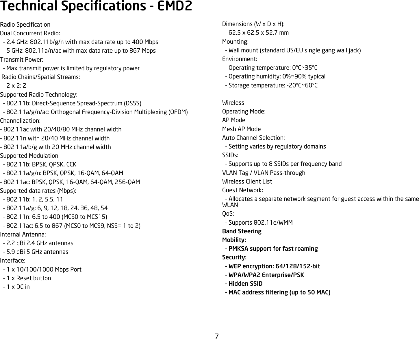 7Dimensions(WxDxH):-62.5x62.5x52.7mmMounting:  - Wall mount (standard US/EU single gang wall jack)Environment:-Operatingtemperature:0°C~35°C-Operatinghumidity:0%~90%typical-Storagetemperature:-20°C~60°C WirelessOperatingMode:AP ModeMesh AP ModeAutoChannelSelection:  - Setting varies by regulatory domainsSSIDs:  - Supports up to 8 SSIDs per frequency bandVLAN Tag / VLAN Pass-throughWireless Client ListGuestNetwork:  - Allocates a separate network segment for guest access within the same WLANQoS:  - Supports 802.11e/WMMBand SteeringMobility:   - PMKSA support for fast roamingSecurity:   - WEP encryption: 64/128/152-bit  - WPA/WPA2 Enterprise/PSK  - Hidden SSID   - MAC address ltering (up to 50 MAC)RadioSpecicationDualConcurrentRadio:-2.4GHz:802.11b/g/nwithmaxdatarateupto400Mbps-5GHz:802.11a/n/acwithmaxdatarateupto867MbpsTransmitPower:  - Max transmit power is limited by regulatory powerRadioChains/SpatialStreams:-2x2:2SupportedRadioTechnology:-802.11b:Direct-SequenceSpread-Spectrum(DSSS)-802.11a/g/n/ac:OrthogonalFrequency-DivisionMultiplexing(OFDM)Channelization:- 802.11ac with 20/40/80 MHz channel width- 802.11n with 20/40 MHz channel width- 802.11a/b/g with 20 MHz channel widthSupportedModulation:-802.11b:BPSK,QPSK,CCK-802.11a/g/n:BPSK,QPSK,16-QAM,64-QAM-802.11ac:BPSK,QPSK,16-QAM,64-QAM,256-QAMSupporteddatarates(Mbps):-802.11b:1,2,5.5,11-802.11a/g:6,9,12,18,24,36,48,54-802.11n:6.5to400(MCS0toMCS15)-802.11ac:6.5to867(MCS0toMCS9,NSS=1to2)InternalAntenna:  - 2.2 dBi 2.4 GHz antennas  - 5.9 dBi 5 GHz antennasInterface:  - 1 x 10/100/1000 Mbps Port   - 1 x Reset button  - 1 x DC inTechnical Specications - EMD2 