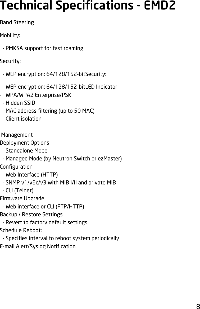 8Band SteeringMobility:  - PMKSA support for fast roamingSecurity:-WEPencryption:64/128/152-bitSecurity:-WEPencryption:64/128/152-bitLEDIndicator-   WPA/WPA2 Enterprise/PSK  - Hidden SSID -MACaddressltering(upto50MAC)  - Client isolation  ManagementDeployment Options  - Standalone Mode  - Managed Mode (by Neutron Switch or ezMaster)Conguration  - Web Interface (HTTP)  - SNMP v1/v2c/v3 with MIB I/II and private MIB  - CLI (Telnet)Firmware Upgrade  - Web interface or CLI (FTP/HTTP)Backup / Restore Settings  - Revert to factory default settingsScheduleReboot:-SpeciesintervaltorebootsystemperiodicallyE-mailAlert/SyslogNoticationTechnical Specications - EMD2 