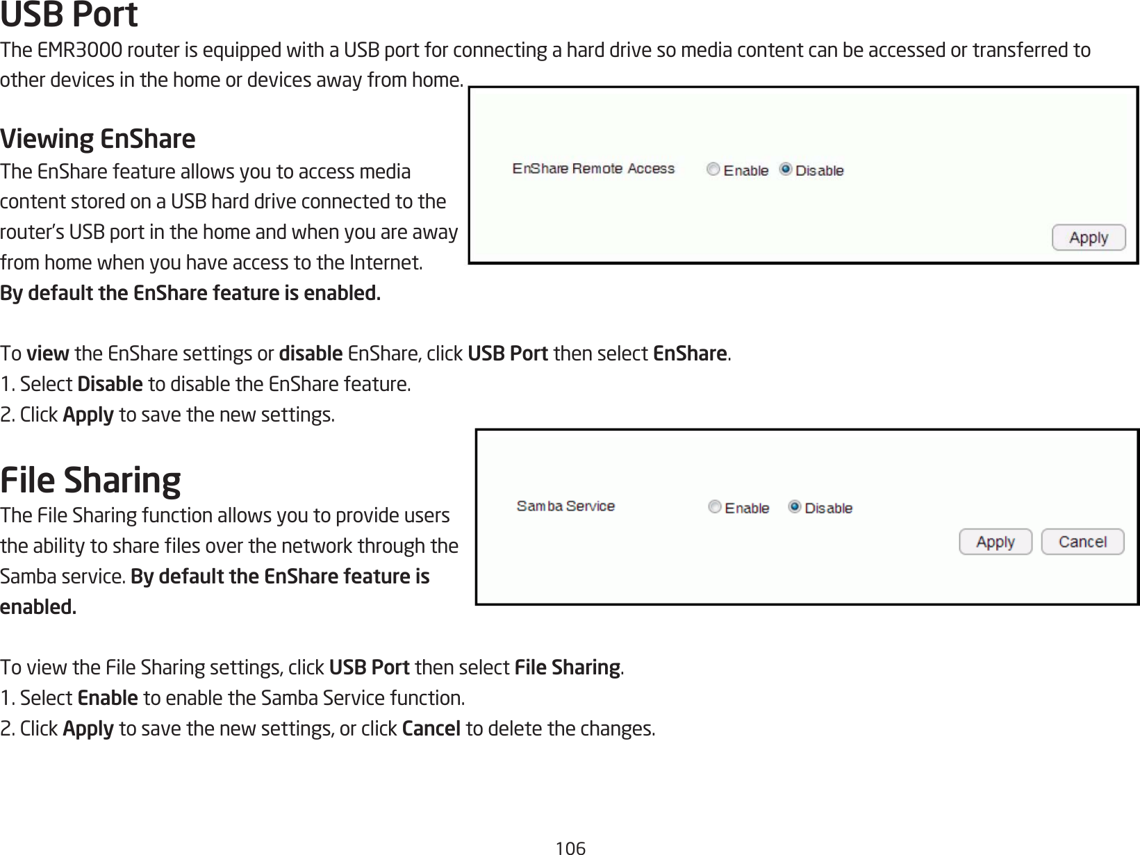 106USB PortTheEMR3000routerisequippedwithaUSBportforconnectingaharddrivesomediacontentcanbeaccessedortransferredtootherdevicesinthehomeordevicesawayfromhome.Viewing EnShareTheEnSharefeatureallowsyoutoaccessmediacontentstoredonaUSBharddriveconnectedtotherouter’sUSBportinthehomeandwhenyouareawayfromhomewhenyouhaveaccesstotheInternet.By default the EnShare feature is enabled.To view the EnShare settings or disable EnShare, click USB Port then select EnShare.1. Select DisabletodisabletheEnSharefeature.2.ClickApplytosavethenewsettings.File SharingTheFileSharingfunctionallowsyoutoprovideuserstheabilitytosharelesoverthenetworkthroughtheSambaservice.By default the EnShare feature is enabled.ToviewtheFileSharingsettings,clickUSB Port then select File Sharing.1. Select EnabletoenabletheSambaServicefunction.2.ClickApplytosavethenewsettings,orclickCancel to delete the changes.