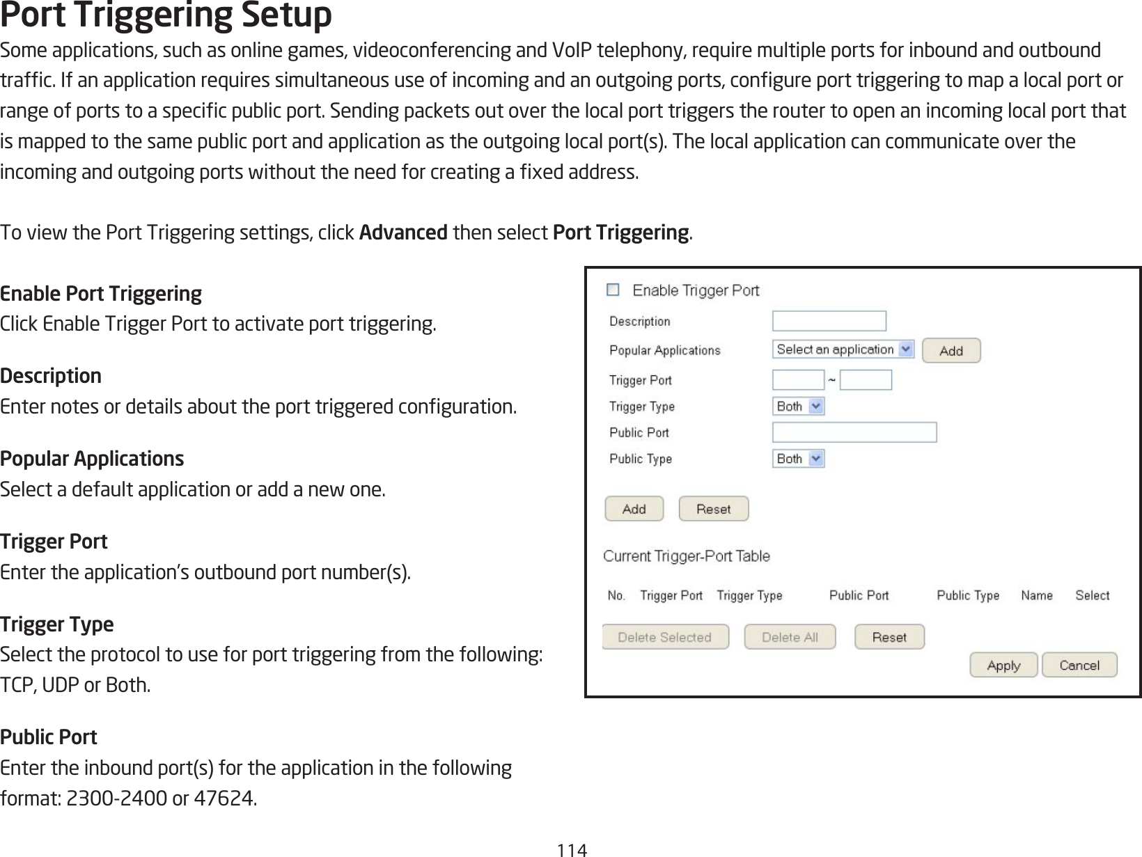 114Port Triggering SetupSomeapplications,suchasonlinegames,videoconferencingandVoIPtelephony,requiremultipleportsforinboundandoutboundtrafc.Ifanapplicationrequiressimultaneoususeofincomingandanoutgoingports,congureporttriggeringtomapalocalportorrangeofportstoaspecicpublicport.Sendingpacketsoutoverthelocalporttriggerstheroutertoopenanincominglocalportthatismappedtothesamepublicportandapplicationastheoutgoinglocalport(s).Thelocalapplicationcancommunicateovertheincomingandoutgoingportswithouttheneedforcreatingaxedaddress.ToviewthePortTriggeringsettings,clickAdvanced then select Port Triggering.Enable Port TriggeringClickEnableTriggerPorttoactivateporttriggering.DescriptionEnternotesordetailsabouttheporttriggeredconguration.Popular ApplicationsSelectadefaultapplicationoraddanewone.Trigger PortEntertheapplication’soutboundportnumber(s).Trigger TypeSelecttheprotocoltouseforporttriggeringfromthefollowing:TCP,UDPorBoth.Public PortEntertheinboundport(s)fortheapplicationinthefollowingformat:2300-2400or47624.