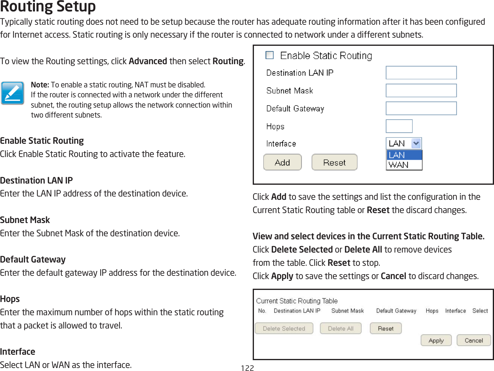 122Routing SetupTypicallystaticroutingdoesnotneedtobesetupbecausetherouterhasadequateroutinginformationafterithasbeenconguredforInternetaccess.Staticroutingisonlynecessaryiftherouterisconnectedtonetworkunderadifferentsubnets.ToviewtheRoutingsettings,clickAdvanced then select Routing.Note: Toenableastaticrouting,NATmustbedisabled.Iftherouterisconnectedwithanetworkunderthedifferentsubnet,theroutingsetupallowsthenetworkconnectionwithintwodifferentsubnets.Enable Static RoutingClickEnableStaticRoutingtoactivatethefeature.Destination LAN IPEntertheLANIPaddressofthedestinationdevice.Subnet MaskEntertheSubnetMaskofthedestinationdevice.Default GatewayEnterthedefaultgatewayIPaddressforthedestinationdevice.HopsEnterthemaximumnumberofhopswithinthestaticroutingthatapacketisallowedtotravel.InterfaceSelectLANorWANastheinterface.ClickAddtosavethesettingsandlistthecongurationintheCurrentStaticRoutingtableorReset the discard changes.View and select devices in the Current Static Routing Table.ClickDelete Selected or Delete All to remove devicesfromthetable.ClickReset to stop.ClickApply to save the settings or Cancel to discard changes.