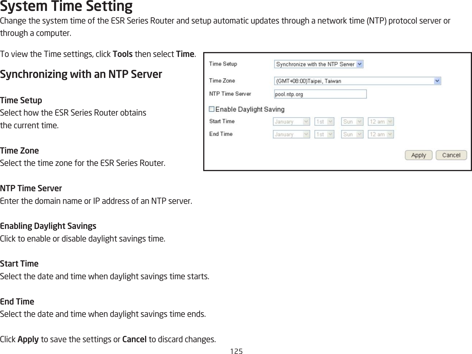 125System Time SettingChangethesystemtimeoftheESRSeriesRouterandsetupautomaticupdatesthroughanetworktime(NTP)protocolserverorthrough a computer.ToviewtheTimesettings,clickTools then select Time.Synchronizing with an NTP ServerTime SetupSelecthowtheESRSeriesRouterobtainsthe current time.Time ZoneSelectthetimezonefortheESRSeriesRouter.NTP Time ServerEnterthedomainnameorIPaddressofanNTPserver.Enabling Daylight SavingsClicktoenableordisabledaylightsavingstime.Start TimeSelectthedateandtimewhendaylightsavingstimestarts.End TimeSelectthedateandtimewhendaylightsavingstimeends.ClickApply to save the settings or Cancel to discard changes.