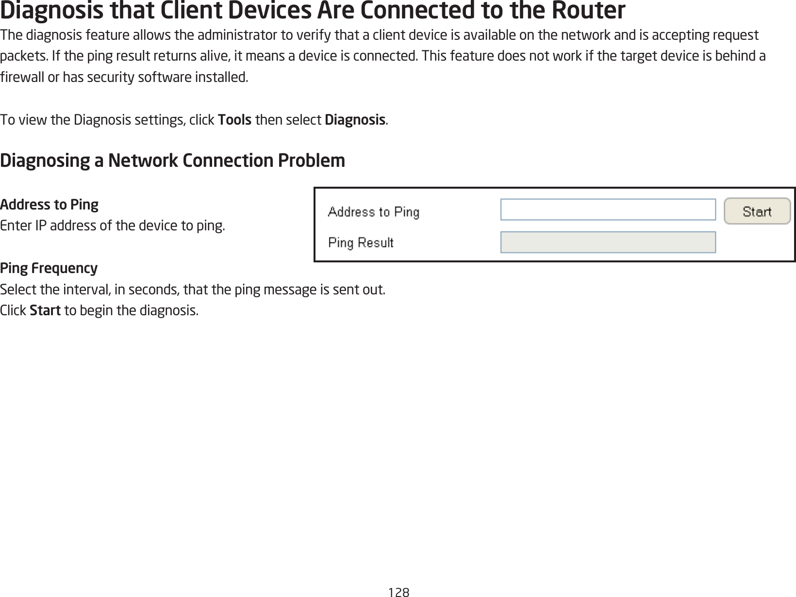 128Diagnosis that Client Devices Are Connected to the RouterThediagnosisfeatureallowstheadministratortoverifythataclientdeviceisavailableonthenetworkandisacceptingrequestpackets.Ifthepingresultreturnsalive,itmeansadeviceisconnected.Thisfeaturedoesnotworkifthetargetdeviceisbehindarewallorhassecuritysoftwareinstalled.ToviewtheDiagnosissettings,clickTools then select Diagnosis.Diagnosing a Network Connection ProblemAddress to PingEnter IP address of the device to ping.Ping FrequencySelect the interval, in seconds, that the ping message is sent out.ClickStarttobeginthediagnosis.