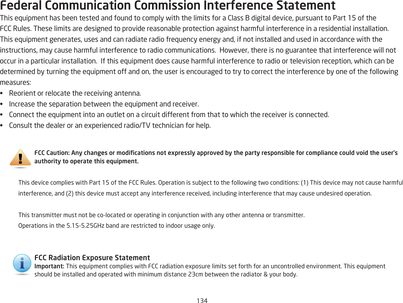 134Federal Communication Commission Interference StatementThisequipmenthasbeentestedandfoundtocomplywiththelimitsforaClassBdigitaldevice,pursuanttoPart15oftheFCCRules.Theselimitsaredesignedtoprovidereasonableprotectionagainstharmfulinterferenceinaresidentialinstallation.Thisequipmentgenerates,usesandcanradiateradiofrequencyenergyand,ifnotinstalledandusedinaccordancewiththeinstructions,maycauseharmfulinterferencetoradiocommunications.However,thereisnoguaranteethatinterferencewillnotoccurinaparticularinstallation.Ifthisequipmentdoescauseharmfulinterferencetoradioortelevisionreception,whichcanbedeterminedbyturningtheequipmentoffandon,theuserisencouragedtotrytocorrecttheinterferencebyoneofthefollowingmeasures:• Reorient or relocate the receiving antenna.• Increasetheseparationbetweentheequipmentandreceiver.• Connecttheequipmentintoanoutletonacircuitdifferentfromthattowhichthereceiverisconnected.• Consultthedealeroranexperiencedradio/TVtechnicianforhelp. FCC Caution: Any changes or modications not expressly approved by the party responsible for compliance could void the user’s authority to operate this equipment. ThisdevicecomplieswithPart15oftheFCCRules.Operationissubjecttothefollowingtwoconditions:(1)Thisdevicemaynotcauseharmful  interference,and(2)thisdevicemustacceptanyinterferencereceived,includinginterferencethatmaycauseundesiredoperation.  Thistransmittermustnotbeco-locatedoroperatinginconjunctionwithanyotherantennaortransmitter. Operationsinthe5.15-5.25GHzbandarerestrictedtoindoorusageonly.FCC Radiation Exposure Statement Important:ThisequipmentcomplieswithFCCradiationexposurelimitssetforthforanuncontrolledenvironment.Thisequipmentshouldbeinstalledandoperatedwithminimumdistance23cmbetweentheradiator&amp;yourbody.