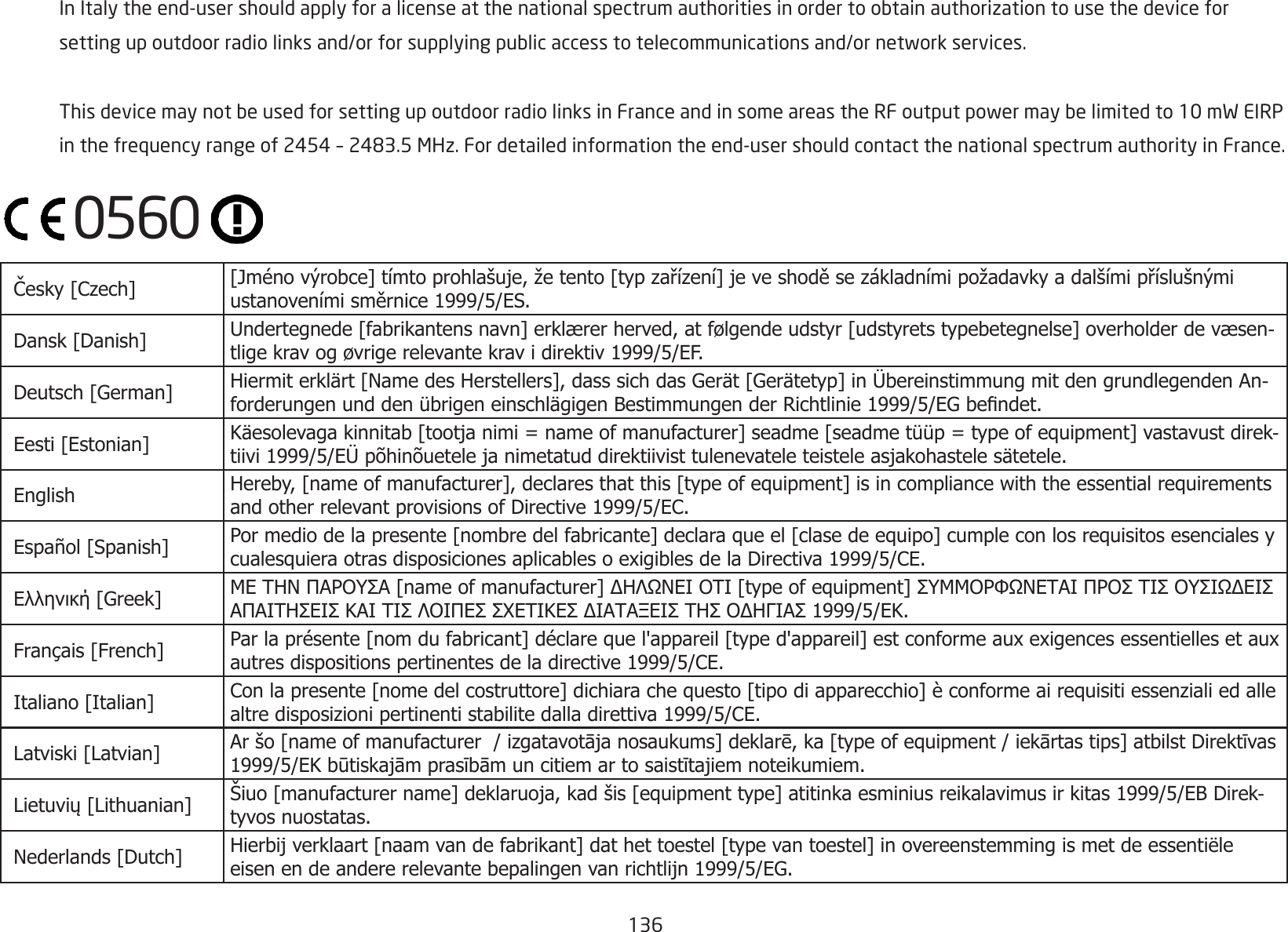 136  InItalytheend-usershouldapplyforalicenseatthenationalspectrumauthoritiesinordertoobtainauthorizationtousethedevicefor settingupoutdoorradiolinksand/orforsupplyingpublicaccesstotelecommunicationsand/ornetworkservices. ThisdevicemaynotbeusedforsettingupoutdoorradiolinksinFranceandinsomeareastheRFoutputpowermaybelimitedto10mWEIRP inthefrequencyrangeof2454–2483.5MHz.Fordetailedinformationtheend-usershouldcontactthenationalspectrumauthorityinFrance. Česky [Czech]  [Jméno výrobce] tímto prohlašuje, že tento [typ zařízení] je ve shodě se základními požadavky a dalšími příslušnými ustanoveními směrnice 1999/5/ES. Dansk [Danish] Undertegnede [fabrikantens navn] erklærer herved, at følgende udstyr [udstyrets typebetegnelse] overholder de væsen-tlige krav og øvrige relevante krav i direktiv 1999/5/EF. Deutsch [German] Hiermit erklärt [Name des Herstellers], dass sich das Gerät [Gerätetyp] in Übereinstimmung mit den grundlegenden An-forderungen und den übrigen einschlägigen Bestimmungen der Richtlinie 1999/5/EG bendet. Eesti [Estonian] Käesolevaga kinnitab [tootja nimi = name of manufacturer] seadme [seadme tüüp = type of equipment] vastavust direk-tiivi 1999/5/EÜ põhinõuetele ja nimetatud direktiivist tulenevatele teistele asjakohastele sätetele. English Hereby, [name of manufacturer], declares that this [type of equipment] is in compliance with the essential requirements and other relevant provisions of Directive 1999/5/EC. Español [Spanish] Por medio de la presente [nombre del fabricante] declara que el [clase de equipo] cumple con los requisitos esenciales y cualesquiera otras disposiciones aplicables o exigibles de la Directiva 1999/5/CE. Ελληνική [Greek] ΜΕ ΤΗΝ ΠΑΡΟΥΣΑ [name of manufacturer] ΔΗΛΩΝΕΙ ΟΤΙ [type of equipment] ΣΥΜΜΟΡΦΩΝΕΤΑΙ ΠΡΟΣ ΤΙΣ ΟΥΣΙΩΔΕΙΣ ΑΠΑΙΤΗΣΕΙΣ ΚΑΙ ΤΙΣ ΛΟΙΠΕΣ ΣΧΕΤΙΚΕΣ ΔΙΑΤΑΞΕΙΣ ΤΗΣ ΟΔΗΓΙΑΣ 1999/5/ΕΚ. Français [French] Par la présente [nom du fabricant] déclare que l&apos;appareil [type d&apos;appareil] est conforme aux exigences essentielles et aux autres dispositions pertinentes de la directive 1999/5/CE. Italiano [Italian] Con la presente [nome del costruttore] dichiara che questo [tipo di apparecchio] è conforme ai requisiti essenziali ed alle altre disposizioni pertinenti stabilite dalla direttiva 1999/5/CE. Latviski [Latvian] Ar šo [name of manufacturer  / izgatavotāja nosaukums] deklarē, ka [type of equipment / iekārtas tips] atbilst Direktīvas 1999/5/EK būtiskajām prasībām un citiem ar to saistītajiem noteikumiem. Lietuvių [Lithuanian]  Šiuo [manufacturer name] deklaruoja, kad šis [equipment type] atitinka esminius reikalavimus ir kitas 1999/5/EB Direk-tyvos nuostatas. Nederlands [Dutch] Hierbij verklaart [naam van de fabrikant] dat het toestel [type van toestel] in overeenstemming is met de essentiële eisen en de andere relevante bepalingen van richtlijn 1999/5/EG.0560