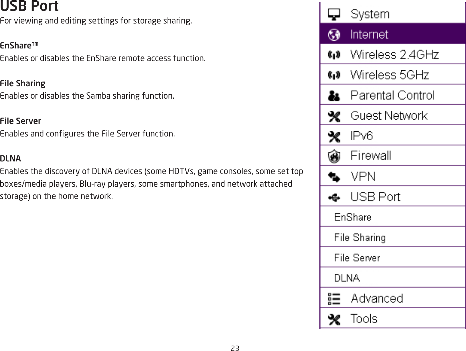 23USB PortForviewingandeditingsettingsforstoragesharing.EnShare™EnablesordisablestheEnShareremoteaccessfunction.File SharingEnablesordisablestheSambasharingfunction.File ServerEnablesandcongurestheFileServerfunction.DLNAEnablesthediscoveryofDLNAdevices(someHDTVs,gameconsoles,somesettopboxes/mediaplayers,Blu-rayplayers,somesmartphones,andnetworkattachedstorage)onthehomenetwork.