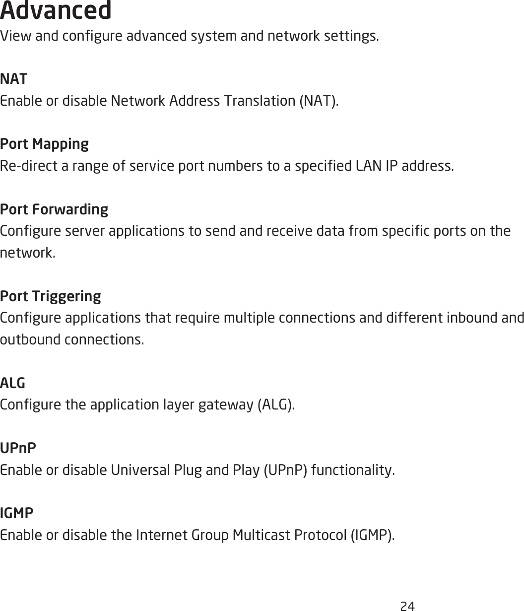 24AdvancedViewandcongureadvancedsystemandnetworksettings.NATEnableordisableNetworkAddressTranslation(NAT).Port MappingRe-directarangeofserviceportnumberstoaspeciedLANIPaddress.Port ForwardingCongureserverapplicationstosendandreceivedatafromspecicportsonthenetwork.Port TriggeringCongureapplicationsthatrequiremultipleconnectionsanddifferentinboundandoutboundconnections.ALGConguretheapplicationlayergateway(ALG).UPnPEnableordisableUniversalPlugandPlay(UPnP)functionality.IGMPEnableordisabletheInternetGroupMulticastProtocol(IGMP).