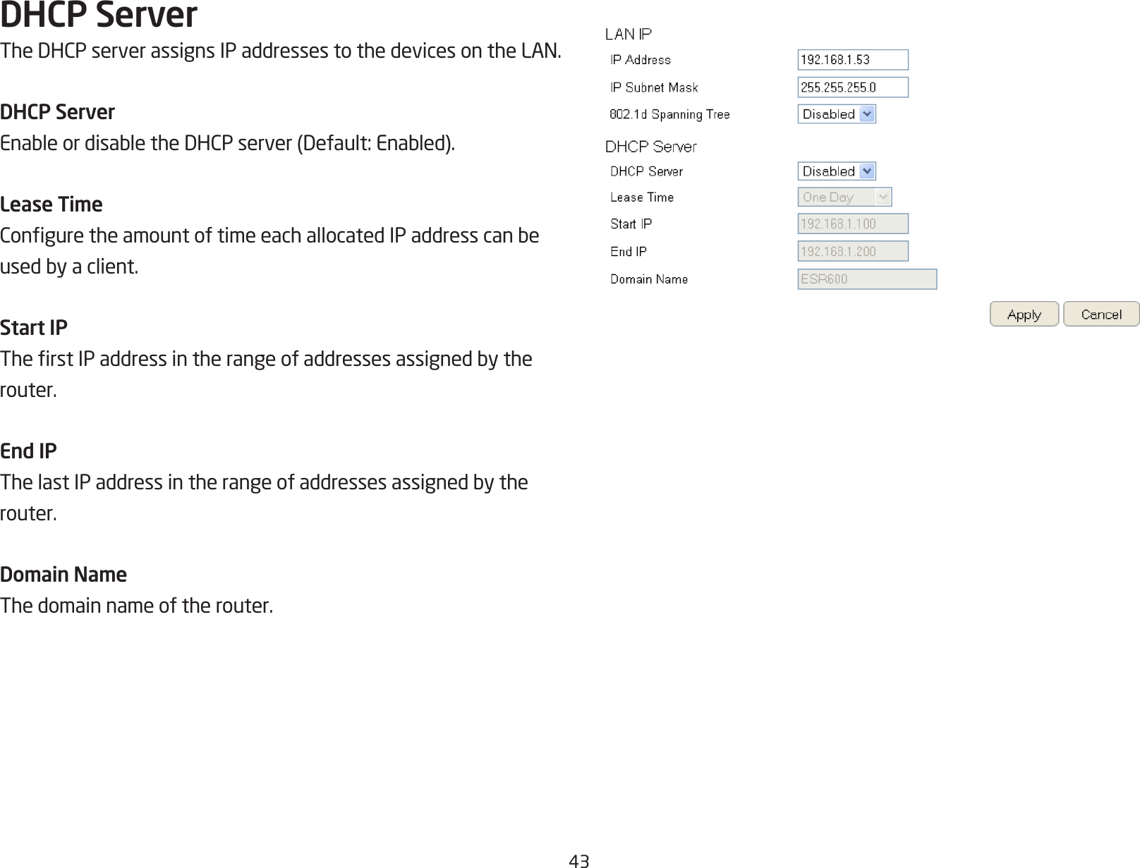 43DHCP ServerTheDHCPserverassignsIPaddressestothedevicesontheLAN.DHCP ServerEnableordisabletheDHCPserver(Default:Enabled).Lease TimeConguretheamountoftimeeachallocatedIPaddresscanbeusedbyaclient.Start IPTherstIPaddressintherangeofaddressesassignedbytherouter.End IPThelastIPaddressintherangeofaddressesassignedbytherouter.Domain NameThe domain name of the router.