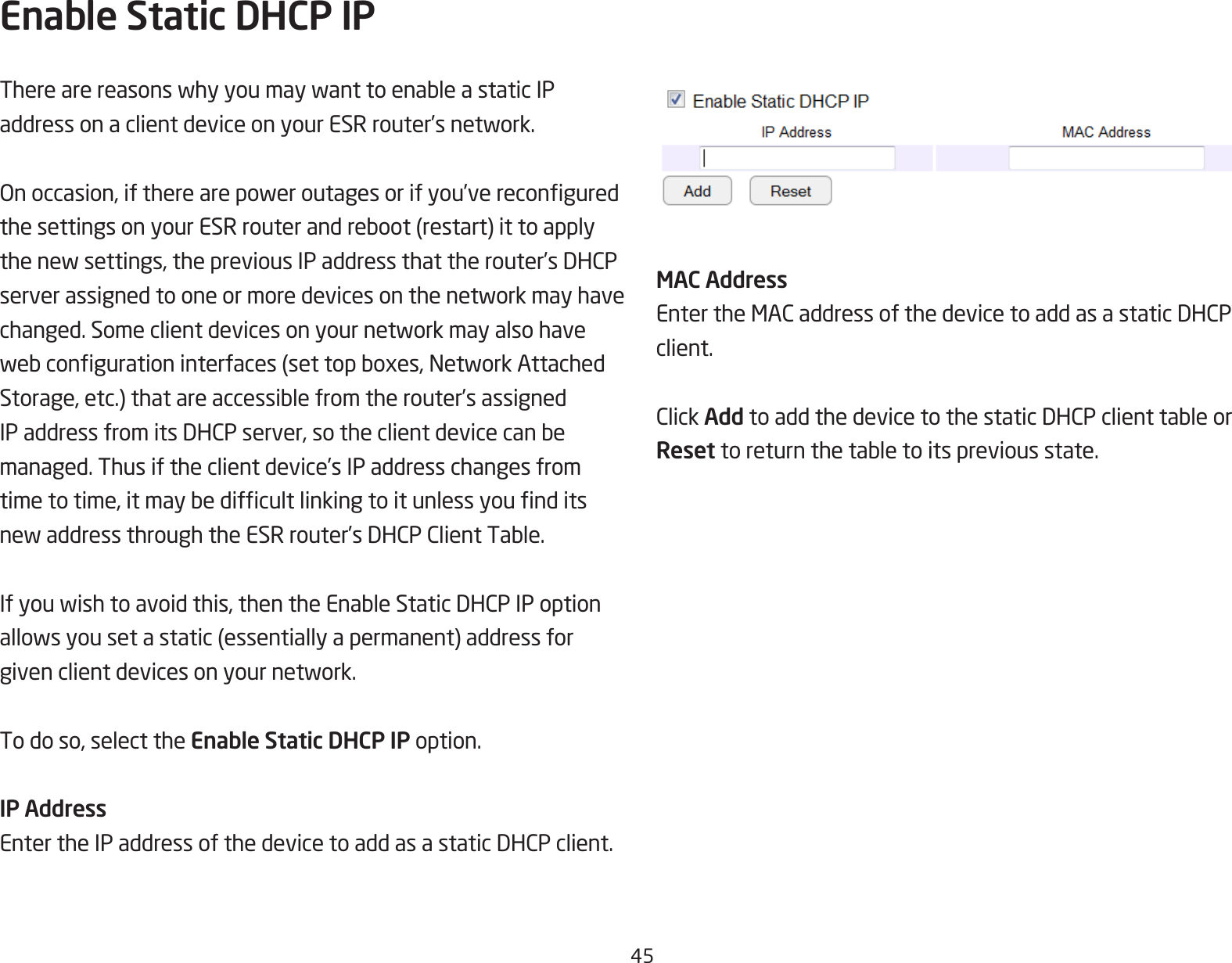 45Enable Static DHCP IPTherearereasonswhyyoumaywanttoenableastaticIPaddressonaclientdeviceonyourESRrouter’snetwork.Onoccasion,iftherearepoweroutagesorifyou’vereconguredthesettingsonyourESRrouterandreboot(restart)ittoapplythenewsettings,thepreviousIPaddressthattherouter’sDHCPserverassignedtooneormoredevicesonthenetworkmayhavechanged.Someclientdevicesonyournetworkmayalsohavewebcongurationinterfaces(settopboxes,NetworkAttachedStorage,etc.)thatareaccessiblefromtherouter’sassignedIPaddressfromitsDHCPserver,sotheclientdevicecanbemanaged. Thus if the client device’s IP address changes from timetotime,itmaybedifcultlinkingtoitunlessyounditsnewaddressthroughtheESRrouter’sDHCPClientTable.Ifyouwishtoavoidthis,thentheEnableStaticDHCPIPoptionallowsyousetastatic(essentiallyapermanent)addressforgivenclientdevicesonyournetwork.To do so, select the Enable Static DHCP IP option.IP AddressEntertheIPaddressofthedevicetoaddasastaticDHCPclient.MAC AddressEntertheMACaddressofthedevicetoaddasastaticDHCPclient.ClickAddtoaddthedevicetothestaticDHCPclienttableorReset toreturnthetabletoitspreviousstate.